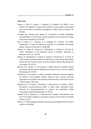 Capítulo 13
295
Referencias
Almaas, H., Holm, H., Langrud, T., Flengsrud, R.  Vegarud, G.E. (2006). In vitro
studies of the digestion of caprine whey proteins by human gastric and duodenal
juice and the effects on selected microorganisms. British Journal of Nutrition, 96,
562-569.
Armogida, S.A., Yannaras, N.M., Melton, A.L.  Srivastava, M. (2004). Identification
and quantification of innate immune system mediators in human breast milk. Allergy
and Asthma Proceedings, 25, 297-304.
Bals, R., Weiner, D. J., Moscioni, A. D., Meegalla, R.L.  Wilson, J.M. (1999).
Augmentation of innate host defense by expresión of a cathelicidin antimicrobial
peptide. Infection and Immunity, 67, 6084-6089.
Bellamy, W., Takase, M., Yamauchi, K., Wakabayashi, H., Kawase, K.,  Tomita, M.
(1992). Identification of the bactericidal domain of lactoferrin. Biochimica et
Biophysica Acta, 1121, 130-136.
Bellamy, W., Wakabayashi, H., Takase, M., Kawase, K., Shimamura, S.,  Tomita, M.
(1993). Killing of Candida albicans by lactoferricin-B, a potent antimicrobial peptide
derived from the N-terminal region of bovine lactoferrin. Medical Microbiology and
Immunology, 182, 97-105.
Bhimani, R. S., Vendrov, Y.,  Furmanski, P. (1999). Influence of lactoferrin feeding
and injection against systemic staphylococcal infections in mice. Journal of Applied
Microbiology, 86, 135-144.
Biziulevicius, G. A.  Zukaite, V. (1999). Lysosubtilin modification, Fermosob, designed
for polymeric carrier-mediated intestinal delivery of lytic enzymes: pilot-scale
preparation and evaluation of this veterinary medicinal product. International Journal
of Pharmacology, 189, 43-55.
Biziulevicius, G. A., Zukaite, V., Normatiene, T., Biziuleviciene, G.  Arestov, I. (2003).
Non-specific immunity-enhancing effects of tryptic casein hydrolysate versus
Fermosob for treatment/prophylaxis of newborn calf colibacillosis. FEMS
Immunology and Medical Microbiology, 39, 155-161.
Bowdish, D. M. E., Davidson, D. J. Hancock, R.E.W. (2005). A Re-evaluation of the
role of host defence peptides in mammalian immunity. Current Protein and Peptide
Science, 6, 35-51.
Brody, E. P. (2000). Biological activities of bovine glycomacropeptide. British Journal of
Nutrition, 84, S39-S46.
 