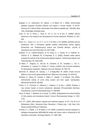 Capítulo 13
296
Brogden, K. A., Ackermann, M., Zabner, J.  Welsh, M. J. (2004). Antimicrobial
peptides suppress microbial infection and sepsis in animal models. In R.E.W.
Hancock  D. Devine (Eds), Mammalian host defence peptides (pp. 189-229). New
York: Cambridge University press.
Chen, H., Xu, Z., Peng, L., Fang, X., Yin, X., Xu, N.  Cen, P. (2006b). Recent
advances in the research and development of human defensins. Peptides, 27, 931-
940.
Chen, H. L., Yeng, C. C., Lu, C. Y., Yu, C. H.  Chen, C. M. (2006a). Synthetic porcine
lactoferricin with a 20-residue peptide exhibits antimicrobial activity against
Escherichia coli, Staphylococcus aureus and Candida albicans. Journal of
Agricultural and Food Chemistry, 54, 3277-3282.
Dashper, S. G., O`Brien-Simpson, N. M, Cross, K. J., Paolini, R. A, Hoffman, B.,
Catmull, D. V., Malkoski, M.,  Reynolds, E. C. (2005). Divalent metal cations
increase the activity of the antimicrobial peptide kappacin. Antimicrobial Agents and
Chemotherapy, 49, 2322-2328.
Di Mario, F., Aragona, G., Dal Bo, N., Cavestro, G. M., Cavallaro, L., Iori, V.,
Comparato, G., Leandro, G., Pilotto, A., Franze, A.(2003). Use of bovine lactoferrin
for Helicobacter eradication. Digestive and Liver Disease, 35, 706-710.
Dommett, R., Zilbauer, M., George, J. T.  Bajaj-Elliot, M. (2005). Innate immune
defence in the human gastrointestinal tract. Molecular Immunology, 42, 903-912.
El-Zahar, K., Sitohy, M., Choiset, Y., Métro, F., Haertlé, T.  Chobert, J.M. (2004).
Antimicrobial activity of ovine whey protein and their peptic hydrolysates.
Milchwissenschaft 59, 653-656.
Florén, C. H., Chinenye, S., Elfstrand, L., Hagman, C.  Ihse, I. (2006). Coloplus, a
new product based on bovine colostrums, alleviates HIV-associated diarrhoea.
Scandinavian Journal of Gastroenterology, 41, 682-686.
Floris, R. Recio, I., Berkhout, B.  Visser, S. (2003). Antibacterial and antiviral effects
of milk proteins and derivatives thereof. Current Pharmaceutical Design, 9, 1257-
1275.
Fox, P.F. (2003). Milk proteins: general and historical aspects. In P.F. Fox  P.L.H.
McSweeney (Eds.), Advanced Dairy Chemistry-1. Proteins (pp. 1-49). New York:
Kluwer Academic/Plenum Publishers.
Furlong, S. J., Mader, J. S.  Hoskin, D. W. (2006). Lactoferricin-induced apoptosis in
estrogen-nonresponsive MDA-MB-435 breast cell cancer cells is enhanced by C6
ceramide or tamoxifen. Oncology Reports, 15, 1385-1390.
 