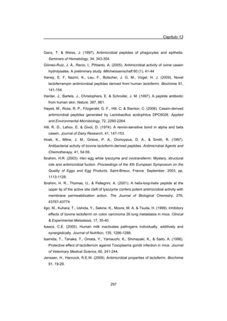 Capítulo 13
297
Ganz, T.  Weiss, J. (1997). Antimicrobial peptides of phagocytes and epithelia.
Seminars of Hematology, 34, 343-354.
Gómez-Ruiz, J. Á., Recio, I., Pihlanto, A. (2005). Antimicrobial activity of ovine casein
hydrolysates. A preliminary study. Milchwissenschaft 60 (1), 41-44
Haney, E. F, Nazmi, K., Lau, F., Bolscher, J. G. M., Vogel, H. J. (2009). Novel
lactoferrampin antimicrobial peptides derived from human lactoferrin. Biochimie 91,
141-154.
Harder, J., Bartels, J., Christophers, E.  Schroder, J. M. (1997). A peptide antibiotic
from human skin. Nature, 387, 861.
Hayes, M., Ross, R. P., Fitzgerald, G. F., Hill, C.  Stanton, C. (2006). Casein-derived
antimicrobial peptides generated by Lactobacillus acidophilus DPC6026. Applied
and Environmental Microbiology, 72, 2260-2264.
Hill, R. D., Lahov, E.  Givol, D. (1974). A rennin-sensitive bond in alpha and beta
casein. Journal of Dairy Research, 41, 147-153.
Hoek, K., Milne, J. M., Grieve, P. A., Dionoysius, D. A.,  Smith, R. (1997).
Antibacterial activity of bovine lactoferrin-derived peptides. Antimicrobial Agents and
Chemotherapy, 41, 54-59.
Ibrahim, H.R. (2003). Hen egg white lysozyme and ovotransferrin: Mystery, structural
role and antimicrobial fuction. Proceedings of the Xth European Symposium on the
Quality of Eggs and Egg Products. Saint-Brieuc, France. September, 2003, pp.
1113-1128.
Ibrahim, H. R., Thomas, U.,  Pellegrini, A. (2001). A helix-loop-helix peptide at the
upper lip of the active site cleft of lysozyme confers potent antimicrobial activity with
membrane permeabilization action. The Journal of Biological Chemistry, 276,
43767-43774.
Iigo, M., Kuhara, T., Ushida, Y., Sekine, K., Moore, M. A.  Tsuda, H. (1999). Inhibitory
effects of bovine lactoferrin on colon carcinoma 26 lung metastasis in mice. Clinical
 Experimental Metastasis, 17, 35-40.
Isaacs, C.E. (2005). Human milk inactivates pathogens individually, additively and
synergistically. Journal of Nutrition, 135, 1286-1288.
Isamida, T., Tanaka, T., Omata, Y., Yamauchi, K., Shimazaki, K.,  Saito, A. (1998).
Protective effect of lactoferricin against Toxoplasma gondii infection in mice. Journal
of Veterinary Medical Science, 60, 241-244.
Jenssen, H., Hancock, R.E.W. (2009). Antimicrobial properties of lactoferrin. Biochimie
91, 19-29.
 