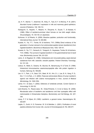 Capítulo 13
298
Jia, H. P., Starner, T., Ackerman, M., Kirby, P., Tack, B. F.  McCray, P. B. (2001).
Abundant human E-defensin-1 expression in milk and mammary gland epithelium.
Journal of Pediatrics, 138, 109-112.
Kawaguchi, S., Hayashi, T., Masano, H., Okuyama, K., Suzuki, T.,  Kawase, K.
(1989). Effect of lactoferrin-enriched infant formula on low birth weight infants.
Shuusnakiigaku, 19, 125-130. (in Japanese).
Korhonen, H.  Pihlanto, A. (2006). Bioactive peptides: production and functionality.
International Dairy Journal, 16, 945-960.
Kuwata, H., Yip, T.T., Tomita, M.  Hutchens, T.W. (1998a) Direct evidence of the
generation in human stomach of an antimicrobial peptide domain (lactoferricin) from
ingested lactoferrin. Biochimica et Biophysica Acta, 1429, 129-141.
Kuwata, H., Yip, T.T., Yamauchi, K., Teraguchi, S., Hayasawa, Tomita, M.  Hutchens,
T.W. (1998b). The survival of ingested lactoferrin in the gastrointestinal tract of adult
mice. Biochemistry Journal, 334, 321-323.
Lahov, E.  Regelson W. (1996). Antibacterial and inmunostimulating casein-derived
substances from milk: casecidin, isracidin peptides. Federal Chemistry Toxicology,
34, 131-145.
Ledoux, N., Mahé, S., Dubarry. M., Bourras, M., Benamouzig, R.  Tomé, D. (1999).
Intraluminal immunoreactive caseinomacropeptide after milk protein ingestion in
humans. Nahrung, 43, 196-200.
Lee, H. Y., Park, J. H., Seok, S.H., Baek, M. W., Kim, D. J., Lee, B. H., Kang, P. D.,
Kim, Y. S.  Park, J. H. (2005). Potencial antimicrobial effects of human lactoferrin
against oral infection with Listeria monocytogenes in mice. Journal of Medical
Microbiology, 54, 1049-1054.
Lehrer, R. I.  Ganz, T. (2002). Defensins of vertebrate animals. Current Opinion in
Immunology 14, 96-102.
León-Sicarios, N., Reyes-López, M., Ordaz-Pichardo, C.  de la Garza, M. (2006).
Microbicidal action of lactoferrin and lactoferricin and their synergistic effect with
metronizadole in Entoamoeba histolytica. Biochemistry and Cell Biology, 84, 327-
336.
Levay, P. F  Viljoen, M. (1995). Lactoferrin, a general review. Haematologica, 80,
252-267.
Liepke, C., Zucht, H. D, Forssman, W. G  Ständker, L. (2001). Purification of novel
peptide antibiotics from human milk. Journal of Chromatography B, 752, 369-377.
 