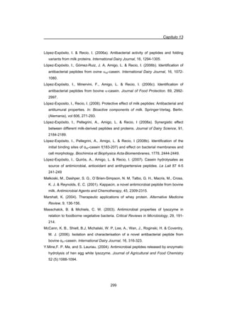 Capítulo 13
299
López-Expósito, I.  Recio, I. (2006a). Antibacterial activity of peptides and folding
variants from milk proteins. International Dairy Journal, 16, 1294-1305.
López-Expósito, I., Gómez-Ruiz, J. A, Amigo, L.  Recio, I. (2006b). Identification of
antibacterial peptides from ovine Ds2-casein. International Dairy Journal, 16, 1072-
1080.
López-Expósito, I., Minervini, F., Amigo, L.  Recio, I. (2006c). Identification of
antibacterial peptides from bovine N-casein. Journal of Food Protection. 69, 2992-
2997.
López-Exposito, I., Recio, I. (2008). Protective effect of milk peptides: Antibacterial and
antitumural properties. In: Bioactive components of milk. Springer-Verlag. Berlin.
(Alemania), vol 606, 271-293.
López-Expósito, I., Pellegrini, A., Amigo, L.  Recio, I (2008a). Synergistic effect
between different milk-derived peptides and proteins. Journal of Dairy Science, 91,
2184-2189.
López-Expósito, I., Pellegrini, A., Amigo, L.  Recio, I (2008b). Identification of the
initial binding sites of Įs2-casein f(183-207) and effect on bacterial membranes and
cell morphology. Biochimica et Biophysica Acta-Biomembranes, 1778, 2444-2449.
López-Expósito, I., Quirós, A., Amigo, L.  Recio, I. (2007). Casein hydrolysates as
source of antimicrobial, antioxidant and antihypertensive peptides. Le Lait 87 4-5
241-249
Malkoski, M., Dashper, S. G., O`Brien-Simpson, N. M, Talbo, G. H., Macris, M., Cross,
K. J.  Reynolds, E. C. (2001). Kappacin, a novel antimicrobial peptide from bovine
milk. Antimicrobial Agents and Chemotherapy, 45, 2309-2315.
Marshall, K. (2004). Therapeutic applications of whey protein. Alternative Medicine
Review, 9, 136-156.
Masschalck, B.  Michiels, C. W. (2003). Antimicrobial properties of lysozyme in
relation to foodborne vegetative bacteria. Critical Reviews in Microbiology, 29, 191-
214.
McCann, K. B., Shiell, B.J, Michalski, W. P, Lee, A., Wan, J., Roginski, H.  Coventry,
M. J. (2006). Isolation and characterisation of a novel antibacterial peptide from
bovine Įs1-casein. International Dairy Journal, 16, 316-323.
Y.Mine,F. P. Ma, and S. Lauriau. (2004). Antimicrobial peptides released by enzymatic
hydrolysis of hen egg white lysozyme. Journal of Agricultural and Food Chemistry
52 (5):1088-1094.
 