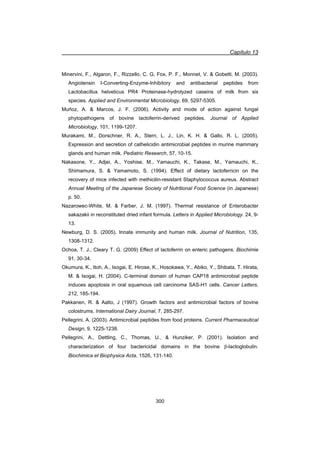 Capítulo 13
300
Minervini, F., Algaron, F., Rizzello, C. G, Fox, P. F., Monnet, V.  Gobetti, M. (2003).
Angiotensin I-Converting-Enzyme-Inhibitory and antibacterial peptides from
Lactobacillus helveticus PR4 Proteinase-hydrolyzed caseins of milk from six
species. Applied and Environmental Microbiology, 69, 5297-5305.
Muñoz, A.  Marcos, J. F. (2006). Activity and mode of action against fungal
phytopathogens of bovine lactoferrin-derived peptides. Journal of Applied
Microbiology, 101, 1199-1207.
Murakami, M., Dorschner, R. A., Stern, L. J., Lin, K. H.  Gallo, R. L. (2005).
Expression and secretion of cathelicidin antimicrobial peptides in murine mammary
glands and human milk. Pediatric Research, 57, 10-15.
Nakasone, Y., Adjei, A., Yoshise, M., Yamauchi, K., Takase, M., Yamauchi, K.,
Shimamura, S.  Yamamoto, S. (1994). Effect of dietary lactoferricin on the
recovery of mice infected with methicilin-resistant Staphylococcus aureus. Abstract
Annual Meeting of the Japanese Society of Nutritional Food Science (in Japanese)
p. 50.
Nazarowec-White, M.  Farber, J. M. (1997). Thermal resistance of Enterobacter
sakazakii in reconstituted dried infant formula. Letters in Applied Microbiology. 24, 9-
13.
Newburg, D. S. (2005). Innate immunity and human milk. Journal of Nutrition, 135,
1308-1312.
Ochoa, T. J., Cleary T. G. (2009) Effect of lactoferrin on enteric pathogens. Biochimie
91, 30-34.
Okumura, K., Itoh, A., Isogai, E. Hirose, K., Hosokawa, Y., Abiko, Y., Shibata, T. Hirata,
M.  Isogai, H. (2004). C-terminal domain of human CAP18 antimicrobial peptide
induces apoptosis in oral squamous cell carcinoma SAS-H1 cells. Cancer Letters,
212, 185-194.
Pakkanen, R.  Aalto, J (1997). Growth factors and antimicrobial factors of bovine
colostrums. International Dairy Journal, 7, 285-297.
Pellegrini, A. (2003). Antimicrobial peptides from food proteins. Current Pharmaceutical
Design, 9, 1225-1238.
Pellegrini, A., Dettling, C., Thomas, U.,  Hunziker, P. (2001). Isolation and
characterization of four bactericidal domains in the bovine E-lactoglobulin.
Biochimica et Biophysica Acta, 1526, 131-140.
 