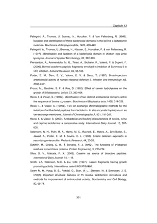 Capítulo 13
301
Pellegrini, A., Thomas, U, Bramaz, N., Hunziker, P.  Von Fellenberg, R. (1999).
Isolation and identification of three bactericidal domains in the bovine Į-lactalbumin
molecule. Biochimica et Biophysica Acta, 1426, 439-448.
Pellegrini, A., Thomas, U., Bramaz, N., Klauser, S., Humziker, P.  von Fellenberg, R.
(1997). Identification and isolation of a bactericidal domain in chicken egg white
lysozyme. Journal of Applied Microbiology, 82, 372-378.
Piertrantoni, A., Ammendolia, M. G., Tinari, A., Siciliano, R., Valenti, P.  Superti, F.
(2006). Bovine lactoferrin peptidic fragments envolved in inhibition of Echovirus 6 in
vitro infection. Antiviral Research, 69, 98-106.
Porter, E. M., Dam, E. V., Valore, E. V.  Ganz, T. (1997). Broad-spectrum
antimicrobial activity of human intestinal defensin 5. Infection and Immunology, 65,
2396-2401.
Prouxl, M., Gauthier, S. F.  Roy, D. (1992). Effect of casein hydrolysates on the
growth of Bifidobacteria. Le lait, 72, 393-404.
Recio, I.  Visser, S. (1999a). Identification of two distinct antibacterial domains within
the sequence of bovine Ds2-casein. Biochimica et Biophysica acta, 1428, 314-326.
Recio, I.,  Visser, S. (1999b). Two ion-exchange chromatographic methods for the
isolation of antibacterial peptides from lactoferrin. In situ enzymatic hydrolysis on an
ion-exchange membrane. Journal of Chromatography A, 831, 191-201.
Recio, I.,  Visser, S. (2000). Antibacterial and binding characteristics of bovine, ovine
and caprine lactoferrins: a comparative study. International Dairy Journal, 10, 597-
605.
Salzmann, N. H., Polin, R. A., Harris, M. C., Ruchelli, E., Hebra, A., Zirin-Butler, S.,
Jawad, A., Porter, E. M.  Bevins, C. L. (1998). Enteric defensin expresión in
necrotizing enterocolitis. Pediatric Research, 44, 20-26.
Schiffer, M., Chang, C. H.,  Stevens, F. J. (1992). The functions of tryptophan
residues in membrane proteins. Protein Engineering, 5, 213-214.
Silva, S. V., Malcata, F. X. (2005). Caseins as source of bioactive peptides.
International Dairy Journal, 15, 1-15.
Smith, J.A, Wilkinson, M.C.  Liu, Q.M. (1997). Casein fragments having growth
promoting activity. International patent WO 97/16460.
Strøm M. H., Haug, B. E., Rekdal, O., Skar, M. L., Stensen, W.  Svendsen, J. S.
(2002). Important structural features of 15 residue lactoferricin derivatives and
methods for improvement of antimicrobial activity. Biochemistry and Cell Biology,
80, 65-74.
 
