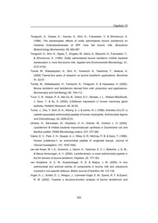 Capítulo 13
302
Teraguchi, S., Ozawa, K., Yasuda, S., Shin, K., Fukuwatari, Y.  Shimamura, S.
(1994). The bacteriostatic effects of orally administered bovine lactoferrina on
intestinal Enterobacteriaceae of SPF mice fed bovine milk. Bioscience
Biotechnology Biochemistry, 58, 482-487.
Teraguchi, S., Shin, K., Ogata, T., Kingaku, M., Kaino, A., Miyauchi, H., Fukuwatari, Y.,
 Shimamura, S. (1995). Orally administered bovine lactoferrin inhibits bacterial
translocation in mice fed bovine milk. Applied and Environmental Microbiology, 61,
4131-4134.
Tomita, M., Wakabayashi, H., Shin, K., Yamauchi, K., Yaeshima, T., Iwatsuki, K.
(2009) Twenty-five years of research on bovine lactoferrin applications. Biochimie
91, 52-57.
Tomita, M., Wakabayashi, H., Yamauchi, K., Teraguchi, S.  Hayasawa, H. (2002).
Bovine lactoferrin and lactoferricin derived from milk: production and applications.
Biochemistry and Cell Biology, 80, 109-112.
Tunzi, C. R., Harper, P. A., Bar-Oz, B., Valore, E.V., Semple, J. L., Watson-MacDonell,
J. Ganz, T.  Ito, S. (2000). E-Defensin expression in human mammary gland
epithelia. Pediatric Research, 48, 30-35.
Turner, J., Cho, Y. Dinh, N. N., Waring, A. J.  Lehrer, R. I. (1998). Activities of LL37, a
cathelin-associated antimicrobial peptide of human neutrophils. Antimicrobial Agents
and Chemotherapy, 42, 2206-2214.
Ulvatne, H., Samuelsen, Ø., Haukland, H. H., Krämer, M., Vorland, L. H. (2004).
Lactoferricin B inhibits bacterial macromolecular synthesis in Escherichia coli and
Bacillus subtilis. FEMS Microbiology Letters, 237, 377-384.
Valore, E. V., Park, C. H., Quayle, A. J., Wiles, K. R., McCray, P. B.  Ganz, T. (1998).
Human E-defensin-1, an antimicrobial peptide of urogenital tissues. Journal of
Clinical Investigation, 101, 1633-1642.
van der Kraan, M .I. A., Groenink, J., Nazmi, K., Veerman, E. C. I., Bolscher, J. G. M.,
 Nieuw Amerongen, A. V. (2004). Lactoferrampin: a novel antimicrobial peptide in
the N1-domain of bovine lactoferrin. Peptides, 25, 177-183.
van Hooijdonk, A. C. M., Kussendrager, K. D.  Steijns, J. M. (2000). In vivo
antimicrobial and antiviral activity of components in bovine milk and colostrums
involved in non-specific defence. British Journal of Nutrition, 84, 127-134.
Vogel, H. J., Schibli, D. J., Weiguo, J., Lohmeier-Vogel, E. M., Epand, R. F.  Epand,
R. M. (2002). Towards a structure-function analysis of bovine lactoferricin and
 