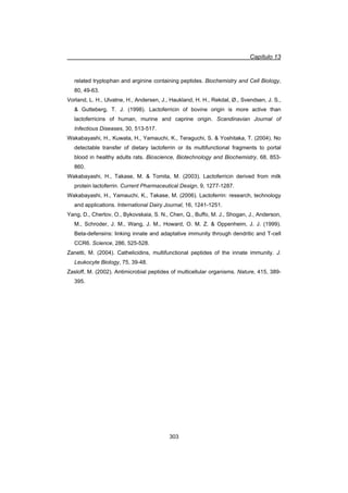 Capítulo 13
303
related tryptophan and arginine containing peptides. Biochemistry and Cell Biology,
80, 49-63.
Vorland, L. H., Ulvatne, H., Andersen, J., Haukland, H. H., Rekdal, Ø., Svendsen, J. S.,
 Gutteberg, T. J. (1998). Lactoferricin of bovine origin is more active than
lactoferricins of human, murine and caprine origin. Scandinavian Journal of
Infectious Diseases, 30, 513-517.
Wakabayashi, H., Kuwata, H., Yamauchi, K., Teraguchi, S.  Yoshitaka, T. (2004). No
detectable transfer of dietary lactoferrin or its multifunctional fragments to portal
blood in healthy adults rats. Bioscience, Biotechnology and Biochemistry, 68, 853-
860.
Wakabayashi, H., Takase, M.  Tomita, M. (2003). Lactoferricin derived from milk
protein lactoferrin. Current Pharmaceutical Design, 9, 1277-1287.
Wakabayashi, H., Yamauchi, K., Takase, M. (2006). Lactoferrin: research, technology
and applications. International Dairy Journal, 16, 1241-1251.
Yang, D., Chertov, O., Bykovskaia, S. N., Chen, Q., Buffo, M. J., Shogan, J., Anderson,
M., Schroder, J. M., Wang, J. M., Howard, O. M. Z.  Oppenheim, J. J. (1999).
Beta-defensins: linking innate and adaptative immunity through dendritic and T-cell
CCR6. Science, 286, 525-528.
Zanetti, M. (2004). Cathelicidins, multifunctional peptides of the innate immunity. J.
Leukocyte Biology, 75, 39-48.
Zasloff, M. (2002). Antimicrobial peptides of multicellular organisms. Nature, 415, 389-
395.
 