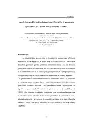 Capítulo 2
25
Ingeniería enzimática de Egalactosidasa de Aspergillus oryzae para su
aplicación en procesos de transglicosilación de lactosa.
Cecilia Giacomini*, Gabriela Irazoqui*, Beatriz M. Brena, Francisco BatistaͲViera.
* ambas contribuyen igualmente
Cátedra de Bioquímica. Departamento de Biociencias, Facultad de Química, Universidad de la
Republica. Gral. Flores 2124. CC 1157, Montevideo, Uruguay.
Tel. +59829241806, fax +59829241906,
e-mail: fbatista@fq.edu.uy
1. Introducción
La industria láctea genera miles de toneladas de lactosuero por año como
subproducto de la fabricación de queso. Hoy en día el mismo es mayormente
descartado generando grandes problemas ambientales debido a su alta demanda
biológica de oxígeno. Una alternativa para un mejor aprovechamiento del lactosuero
es la biotransformación de la lactosa (E-D-galactopiranosil (1ĺ4) D-glucopiranosa),
componente principal del mismo, para generar galactósidos de alto valor agregado.
Los galactósidos han cobrado importancia en los últimos años debido a su partipación
en múltiples procesos biológicos (Bucke y col.(1996); Varki y col.(1999)). Dentro de los
galactósidos podemos encontrar los galactooligosacáridos, oligosacáridos no
digeribles compuestos de 2 a 20 moléculas de galactosa y una de glucosa (Miller y col.
(2000)). Estos presentan propiedades prebióticas y otras propiedades benéficas para
la salud tales como reducción de los niveles plasmáticos de colesterol en suero,
actividad antitumoral y un aumento de absorción del calcio de la dieta. (Rycroft y
col.(2001); Rastall y col.(2002); Maugard y col.(2003); Klewicki y col.(2004); Sanz y
col.(2005))
 