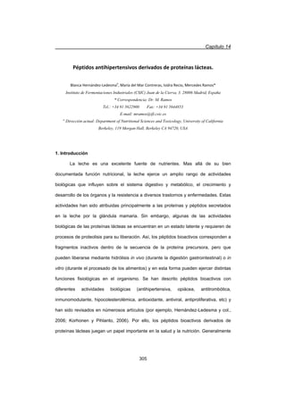 Capítulo 14
305
Péptidos antihipertensivos derivados de proteínas lácteas.
Blanca HernándezͲLedesmaa
, María del Mar Contreras, Isidra Recio, Mercedes Ramos*
Instituto de Fermentaciones Industriales (CSIC) Juan de la Cierva, 3. 28006 Madrid, España
* Correspondencia: Dr. M. Ramos
Tel.: +34 91 5622900 Fax: +34 91 5644853
E-mail: mramos@ifi.csic.es
a
Dirección actual: Department of Nutritional Sciences and Toxicology, University of California
Berkeley, 119 Morgan Hall, Berkeley CA 94720, USA
1. Introducción
La leche es una excelente fuente de nutrientes. Mas allá de su bien
documentada función nutricional, la leche ejerce un amplio rango de actividades
biológicas que influyen sobre el sistema digestivo y metabólico, el crecimiento y
desarrollo de los órganos y la resistencia a diversos trastornos y enfermedades. Estas
actividades han sido atribuidas principalmente a las proteínas y péptidos secretados
en la leche por la glándula mamaria. Sin embargo, algunas de las actividades
biológicas de las proteínas lácteas se encuentran en un estado latente y requieren de
procesos de proteolisis para su liberación. Así, los péptidos bioactivos corresponden a
fragmentos inactivos dentro de la secuencia de la proteína precursora, pero que
pueden liberarse mediante hidrólisis in vivo (durante la digestión gastrointestinal) o in
vitro (durante el procesado de los alimentos) y en esta forma pueden ejercer distintas
funciones fisiológicas en el organismo. Se han descrito péptidos bioactivos con
diferentes actividades biológicas (antihipertensiva, opiácea, antitrombótica,
inmunomodulante, hipocolesterolémica, antioxidante, antiviral, antiproliferativa, etc) y
han sido revisados en númerosos artículos (por ejemplo, Hernández-Ledesma y col.,
2006; Korhonen y Pihlanto, 2006). Por ello, los péptidos bioactivos derivados de
proteínas lácteas juegan un papel importante en la salud y la nutrición. Generalmente
 