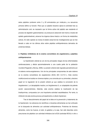 Capítulo 14
306
estos péptidos contienen entre 3 y 20 aminoácidos por molécula y su secuencia
primaria define su función. Para que un péptido bioactivo ejerza la actividad tras su
administración oral, es necesario que la forma activa del péptido sea resistente al
proceso de digestión gastrointestinal, se produzca la absorción del mismo a través del
epitelio gastrointestinal y alcance los órganos diana intacto o en forma de metabolitos
activos. En este capítulo se revisa el estado actual de las investigaciones que se han
llevado a cabo en los últimos años sobre péptidos antihipertensivos derivados de
proteínas lácteas.
2. Péptidos inhibidores de la enzima convertidora de angiotensina y péptidos
antihipertensivos
La hipertensión arterial es uno de los principales riesgos de las enfermedades
cardiovasculares y afecta aproximadamente a una cuarta parte de la población
mundial (Fitzgerald y Murray, 2006). La presión arterial está regulada parcialmente por
el sistema renina-angiotensina. Uno de los principales componentes de este sistema
es la enzima convertidora de angiotensina (ECA) (EC 3.4.15.1.). Esta enzima
multifuncional se localiza en diversos tejidos y es conocida por su primordial y decisivo
papel en la regulación de la presión arterial ya que cataliza la conversión de la
Angiotensina I, un decapéptido inactivo, en Angiotensina II, un octapéptido de potente
acción vasoconstrictora. Además, esta enzima cataliza la inactivación de las
bradiquininas, compuestos con una importante actividad vasodilatadora. Por tanto, la
inhibición de esta enzima provoca principalmente un efecto hipotensor.
Tras el descubrimiento del papel de la dieta en la prevención y tratamiento de
la hipertensión, los esfuerzos de científicos e industrias alimentarias se han enfocado
en la búsqueda de alimentos con actividad antihipertensiva. Proteínas de diversos
alimentos, como los huevos, el atún, la gelatina y la soja, han sido descritas como
precursoras de péptidos con actividad inhibidora de la ECA (actividad IECA) in vitro o
 