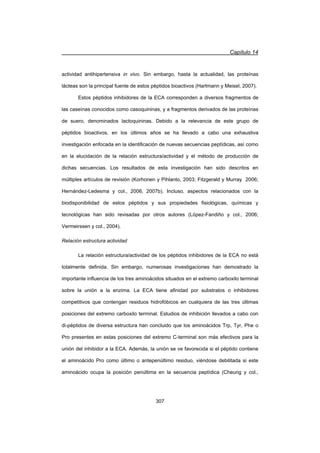 Capítulo 14
307
actividad antihipertensiva in vivo. Sin embargo, hasta la actualidad, las proteínas
lácteas son la principal fuente de estos péptidos bioactivos (Hartmann y Meisel, 2007).
Estos péptidos inhibidores de la ECA corresponden a diversos fragmentos de
las caseínas conocidos como casoquininas, y a fragmentos derivados de las proteínas
de suero, denominados lactoquininas. Debido a la relevancia de este grupo de
péptidos bioactivos, en los últimos años se ha llevado a cabo una exhaustiva
investigación enfocada en la identificación de nuevas secuencias peptídicas, así como
en la elucidación de la relación estructura/actividad y el método de producción de
dichas secuencias. Los resultados de esta investigación han sido descritos en
múltiples artículos de revisión (Korhonen y Pihlanto, 2003; Fitzgerald y Murray 2006;
Hernández-Ledesma y col., 2006, 2007b). Incluso, aspectos relacionados con la
biodisponibilidad de estos péptidos y sus propiedades fisiológicas, químicas y
tecnológicas han sido revisadas por otros autores (López-Fandiño y col., 2006;
Vermeirssen y col., 2004).
Relación estructura actividad
La relación estructura/actividad de los péptidos inhibidores de la ECA no está
totalmente definida. Sin embargo, numerosas investigaciones han demostrado la
importante influencia de los tres aminoácidos situados en el extremo carboxilo terminal
sobre la unión a la enzima. La ECA tiene afinidad por substratos o inhibidores
competitivos que contengan residuos hidrofóbicos en cualquiera de las tres últimas
posiciones del extremo carboxilo terminal. Estudios de inhibición llevados a cabo con
di-péptidos de diversa estructura han concluido que los aminoácidos Trp, Tyr, Phe o
Pro presentes en estas posiciones del extremo C-terminal son más efectivos para la
unión del inhibidor a la ECA. Además, la unión se ve favorecida si el péptido contiene
el aminoácido Pro como último o antepenúltimo residuo, viéndose debilitada si este
aminoácido ocupa la posición penúltima en la secuencia peptídica (Cheung y col.,
 