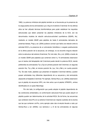 Capítulo 14
308
1980). La potencia inhibidora del péptido también se ve favorecida por la presencia de
la carga positiva de los aminoácidos Lys o Arg en el extremo C-terminal. En los últimos
años se han utilizado técnicas bioinformáticas para poder establecer los requisitos
estructurales que deben presentar los péptidos inhibidores de la ECA, son los
denominados modelos de relación estructura-actividad cuantitativos (QSAR). Así,
mediante un modelo QSAR para péptidos de hasta 6 aminoácidos derivados de
proteínas lácteas, Pripp y col. (2004) pudieron concluir que había una relación entre la
actividad IECA y la presencia de un aminoácido hidrofóbico o cargado positivamente
en la última posición de la secuencia, sin embargo, no se encontró ninguna relación
entre la estructura del extremo N-terminal. Por otro lado, Wu y col. (2006) a través de
un modelo QSAR para péptidos que contenían entre 4 y 10 aminoácidos observaron
que el residuo del tetrapéptido del C-terminal puede decidir la potencia IECA, siendo
preferentes los aminoácidos Tyr y Cys en primera posición del C-terminal, en segunda
posición His, Trp y Met, en tercera posición Ile, Leu, Val y Met y en cuarta posición
Trp. De este modo, péptidos que presentan el tripéptido C-terminal idéntico, pueden
poseer actividades muy diferentes dependiendo de su secuencia y del aminoácido
adyacente al tripéptido C-terminal. Por ejemplo, Gómez-Ruiz y col. (2004a) observaron
que el péptido de secuencia VRYL era más activo que el péptido VPSERYL, ambos
identificados en un queso Manchego.
Por otro lado, la configuración que puede adoptar el péptido dependiendo de
las condiciones ambientales y la conformación estructural final que puede adquirir el
péptido pueden ser determinantes de la actividad IECA. De tal forma, las secuencias
que contienen trans-Pro en su extremo C-terminal son mejores sustratos de la enzima
que las que contienen cis-Pro, como ejemplo cabe citar el estudio llevado a cabo por
Gómez-Ruiz y col. (2004b). Los isómeros L y D de los aminoácidos en algunas
 