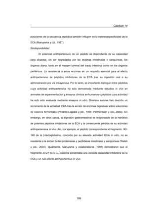 Capítulo 14
309
posiciones de la secuencia peptídica también influyen en la estereoespecificidad de la
ECA (Maruyama y col., 1987).
Biodisponibilidad
El potencial antihipertensivo de un péptido es dependiente de su capacidad
para alcanzar, sin ser degradados por las enzimas intestinales o sanguíneas, los
órganos diana, tanto en el margen luminal del tracto intestinal como en los órganos
periféricos. La resistencia a estas enzimas es un requisito esencial para el efecto
antihipertensivo de péptidos inhibidores de la ECA tras su ingestión oral o su
administración por vía intravenosa. Por lo tanto, es importante distinguir entre péptidos
cuya actividad antihipertensiva ha sido demostrada mediante estudios in vivo en
animales de experimentación y ensayos clínicos en humanos y péptidos cuya actividad
ha sido sólo evaluada mediante ensayos in vitro. Diversos autores han descrito un
incremento de la actividad IECA tras la acción de enzimas digestivas sobre soluciones
de caseína fermentada (Pihlanto-Leppälä y col., 1998; Vermeirssen y col., 2003). Sin
embargo, en otros casos, la digestión gastrointestinal es responsable de la hidrólisis
de potentes péptidos inhibidores de la ECA y la consecuente pérdida de su actividad
antihipertensiva in vivo. Así, por ejemplo, el péptido correspondiente al fragmento 142-
148 de la E-lactoglobulina, conocido por su elevada actividad IECA in vitro, no es
resistente a la acción de las proteinasas y peptidasas intestinales y sanguíneas (Walsh
y col., 2004). Igualmente, Maruyama y colaboradores (1987) demostraron que el
fragmento 23-27 de la Ds1-caseína presentaba una elevada capacidad inhibidora de la
ECA y un nulo efecto antihipertensivo in vivo.
 