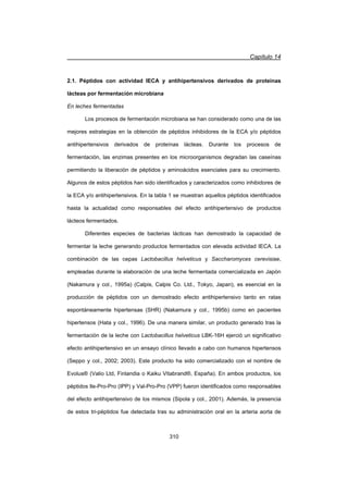 Capítulo 14
310
2.1. Péptidos con actividad IECA y antihipertensivos derivados de proteínas
lácteas por fermentación microbiana
En leches fermentadas
Los procesos de fermentación microbiana se han considerado como una de las
mejores estrategias en la obtención de péptidos inhibidores de la ECA y/o péptidos
antihipertensivos derivados de proteínas lácteas. Durante los procesos de
fermentación, las enzimas presentes en los microorganismos degradan las caseínas
permitiendo la liberación de péptidos y aminoácidos esenciales para su crecimiento.
Algunos de estos péptidos han sido identificados y caracterizados como inhibidores de
la ECA y/o antihipertensivos. En la tabla 1 se muestran aquellos péptidos identificados
hasta la actualidad como responsables del efecto antihipertensivo de productos
lácteos fermentados.
Diferentes especies de bacterias lácticas han demostrado la capacidad de
fermentar la leche generando productos fermentados con elevada actividad IECA. La
combinación de las cepas Lactobacillus helveticus y Saccharomyces cerevisiae,
empleadas durante la elaboración de una leche fermentada comercializada en Japón
(Nakamura y col., 1995a) (Calpis, Calpis Co. Ltd., Tokyo, Japan), es esencial en la
producción de péptidos con un demostrado efecto antihipertensivo tanto en ratas
espontáneamente hipertensas (SHR) (Nakamura y col., 1995b) como en pacientes
hipertensos (Hata y col., 1996). De una manera similar, un producto generado tras la
fermentación de la leche con Lactobacillus helveticus LBK-16H ejerció un significativo
efecto antihipertensivo en un ensayo clínico llevado a cabo con humanos hipertensos
(Seppo y col., 2002; 2003). Este producto ha sido comercializado con el nombre de
Evolus® (Valio Ltd, Finlandia o Kaiku Vitabrand®, España). En ambos productos, los
péptidos Ile-Pro-Pro (IPP) y Val-Pro-Pro (VPP) fueron identificados como responsables
del efecto antihipertensivo de los mismos (Sipola y col., 2001). Además, la presencia
de estos tri-péptidos fue detectada tras su administración oral en la arteria aorta de
 