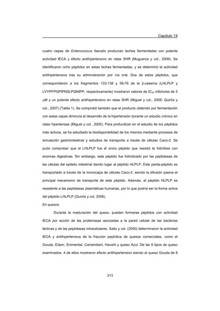Capítulo 14
313
cuatro cepas de Enterococcus faecalis producían leches fermentadas con potente
actividad IECA y efecto antihipertensivo en ratas SHR (Muguerza y col., 2006). Se
identificaron ocho péptidos en estas leches fermentadas, y se determinó la actividad
antihipertensiva tras su administración por vía oral. Dos de estos péptidos, que
correspondieron a los fragmentos 133-138 y 58-76 de la E-caseína (LHLPLP y
LVYPFPGPIPNSLPQNIPP, respectivamente) mostraron valores de IC50 inferiores de 5
PM y un potente efecto antihipertensivo en ratas SHR (Miguel y col., 2006; Quirós y
col., 2007) (Tabla 1). Se comprobó también que el producto obtenido por fermentación
con estas cepas diminuía el desarrollo de la hipertensión durante un estudio crónico en
ratas hipertensas (Miguel y col., 2005). Para profundizar en el estudio de los péptidos
más activos, se ha estudiado la biodisponibilidad de los mismos mediante procesos de
simulación gastrointestinal y estudios de transporte a través de células Caco-2. Se
pudo comprobar que el LHLPLP fue el único péptido que resistió la hidrólisis con
enzimas digestivas. Sin embargo, este péptido fue hidrolizado por las peptidasas de
las células del epitelio intestinal dando lugar al péptido HLPLP. Este penta-péptido es
transportado a través de la monocapa de células Caco-2, siendo la difusión pasiva el
principal mecanismo de transporte de este péptido. Además, el péptido HLPLP es
resistente a las peptidasas plasmáticas humanas, por lo que podría ser la forma activa
del péptido LHLPLP (Quirós y col, 2008).
En quesos
Durante la maduración del queso, pueden formarse péptidos con actividad
IECA por acción de las proteinasas asociadas a la pared celular de las bacterias
lácticas y de las peptidasas intracelulares. Saito y col. (2000) determinaron la actividad
IECA y antihipertensiva de la fracción peptídica de quesos comerciales, como el
Gouda, Edam, Emmental, Camembert, Havarti y queso Azul. De las 6 tipos de queso
examinados, 4 de ellos mostraron efecto antihipertensivo siendo el queso Gouda de 8
 