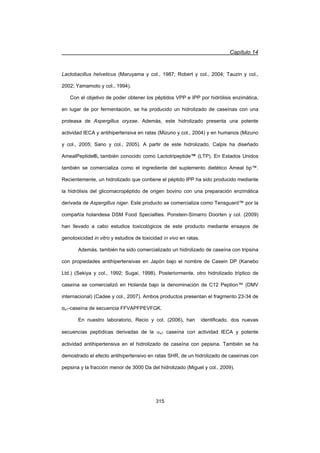 Capítulo 14
315
Lactobacillus helveticus (Maruyama y col., 1987; Robert y col., 2004; Tauzin y col.,
2002; Yamamoto y col., 1994).
Con el objetivo de poder obtener los péptidos VPP e IPP por hidrólisis enzimática,
en lugar de por fermentación, se ha producido un hidrolizado de caseínas con una
proteasa de Aspergillus oryzae. Además, este hidrolizado presenta una potente
actividad IECA y antihipertensiva en ratas (Mizuno y col., 2004) y en humanos (Mizuno
y col., 2005; Sano y col., 2005). A partir de este hidrolizado, Calpis ha diseñado
AmealPeptide®, también conocido como Lactotripeptide™ (LTP). En Estados Unidos
también se comercializa como el ingrediente del suplemento dietético Ameal bp™.
Recientemente, un hidrolizado que contiene el péptido IPP ha sido producido mediante
la hidrólisis del glicomacropéptido de origen bovino con una preparación enzimática
derivada de Aspergillus niger. Este producto se comercializa como Tensguard™ por la
compañía holandesa DSM Food Specialties. Ponstein-Simarro Doorten y col. (2009)
han llevado a cabo estudios toxicológicos de este producto mediante ensayos de
genotoxicidad in vitro y estudios de toxicidad in vivo en ratas.
Además, también ha sido comercializado un hidrolizado de caseína con tripsina
con propiedades antihipertensivas en Japón bajo el nombre de Casein DP (Kanebo
Ltd.) (Sekiya y col., 1992; Sugai, 1998). Posteriormente, otro hidrolizado tríptico de
caseína se comercializó en Holanda bajo la denominación de C12 Peption™ (DMV
internacional) (Cadee y col., 2007). Ambos productos presentan el fragmento 23-34 de
Įs1-caseína de secuencia FFVAPFPEVFGK.
En nuestro laboratorio, Recio y col. (2006), han identificado, dos nuevas
secuencias peptídicas derivadas de la Ds1 caseína con actividad IECA y potente
actividad antihipertensiva en el hidrolizado de caseína con pepsina. También se ha
demostrado el efecto antihipertensivo en ratas SHR, de un hidrolizado de caseínas con
pepsina y la fracción menor de 3000 Da del hidrolizado (Miguel y col., 2009).
 