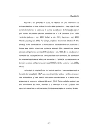 Capítulo 14
317
Respecto a las proteínas de suero, la hidrólisis con una combinación de
enzimas digestivas u otras enzimas con alto poder proteolítico y baja especificidad,
como la termolisina o la proteinasa K, permite la producción de hidrolizados con un
gran número de potentes péptidos inhibidores de la ECA (Abubakar y col., 1998;
Hernández-Ledesma y col., 2002; Mullally y col., 1997; Nurminen y col., 2000;
Pihlanto-Leppälä y col., 2000). Por ejemplo, el péptido denominado E-lactosin A [IPA,
f(78-80)], se ha identificado en un hidrolizado de E-lactoglobulina con proteinasa K.
Aunque este péptido mostró una moderada actividad IECA, presentó una potente
actividad antihipertensiva en ratas SHR (Abubakar y col., 1998). En un estudio con un
hidrolizado de E-lactoglobulina de cabra preparado con termolisina, se identificaron
dos potentes inhibidores de la ECA, de secuencias LLF y LQKW, y posteriormente, se
demostró su efecto antihipertensivo en ratas SHR (Hernández-Ledesma y col., 2002 y
2007a).
La hidrólisis de D-lactalbúmina con enzimas gástricas y pancreáticas produjo la
liberación del tetra-péptido YGLF que presentó actividad opiácea y antihipertensiva en
ratas normotensas y SHR, siendo esta última actividad debida a su efecto como
antagonista de receptores opiáceos (Ijäs y col., 2004). Estos resultados sugieren que
otros mecanismos de acción, diferentes a la inhibición de la ECA pueden estar
involucrados en el efecto antihipertensivo de péptidos derivados de proteínas lácteas.
 