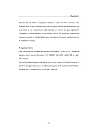 Capítulo 14
319
deberían de ser también investigadas. Desde el punto de vista comercial, otros
aspectos como la relación coste-eficacia del ingrediente, la facilidad de incorporación a
su producto y sus características organolépticas son también de gran importancia.
Finalmente, los datos obtenidos de los ensayos clínicos son esenciales para formular
rigurosos anuncios de salud y el adecuado etiquetado del producto final que contiene
al ingrediente bioactivo.
4. Agradecimientos
Este trabajo ha sido realizado en el marco del Proyecto CYTED XI.24. También se
agradece a los Proyectos Consolider 2010 CS-063 y CM-S0505 -AGR-0153 y AGL-
2007 065035.
Blanca Hernández-Ledesma disfruta de un contrato post-doctoral Marie-Curie de la
Comisión Europea coordinado por el Consejo Superior de Investigaciones Científicas.
María del Mar Contreras disfruta de una beca DANONE.
 