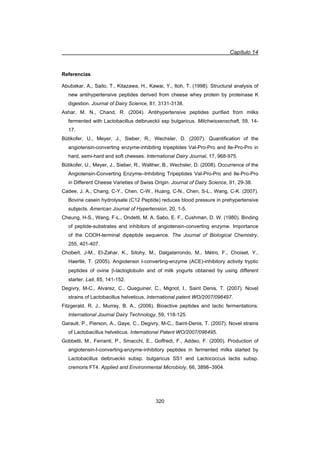 Capítulo 14
320
Referencias
Abubakar, A., Saito, T., Kitazawa, H., Kawai, Y., Itoh, T. (1998). Structural analysis of
new antihypertensive peptides derived from cheese whey protein by proteinase K
digestion. Journal of Dairy Science, 81, 3131-3138.
Ashar, M. N., Chand, R. (2004). Antihypertensive peptides purified from milks
fermented with Lactobacillus delbrueckii ssp bulgaricus. Milchwissenschaft, 59, 14-
17.
Bütikofer, U., Meyer, J., Sieber, R., Wechsler, D. (2007). Quantification of the
angiotensin-converting enzyme-inhibiting tripeptides Val-Pro-Pro and Ile-Pro-Pro in
hard, semi-hard and soft cheeses. International Dairy Journal, 17, 968-975.
Bütikofer, U., Meyer, J., Sieber, R., Walther, B., Wechsler, D. (2008). Occurrence of the
Angiotensin-Converting Enzyme–Inhibiting Tripeptides Val-Pro-Pro and Ile-Pro-Pro
in Different Cheese Varieties of Swiss Origin. Journal of Dairy Science, 91, 29-38.
Cadee, J. A., Chang, C-Y., Chen, C-W., Huang, C-N., Chen, S-L., Wang, C-K. (2007).
Bovine casein hydrolysate (C12 Peptide) reduces blood pressure in prehypertensive
subjects. American Journal of Hypertension, 20, 1-5.
Cheung, H-S., Wang, F-L., Ondetti, M. A. Sabo, E. F., Cushman, D. W. (1980). Binding
of peptide-substrates and inhibitors of angiotensin-converting enzyme. Importance
of the COOH-terminal dipeptide sequence. The Journal of Biological Chemistry,
255, 401-407.
Chobert, J-M., El-Zahar, K., Sitohy, M., Dalgalarrondo, M., Métro, F., Choiset, Y.,
Haertlé, T. (2005). Angiotensin I-converting-enzyme (ACE)-inhibitory activity tryptic
peptides of ovine E-lactoglobulin and of milk yogurts obtained by using different
starter. Lait, 85, 141-152.
Degivry, M-C., Alvarez, C., Queguiner, C., Mignot, I., Saint Denis, T. (2007). Novel
strains of Lactobacillus helveticus. International patent WO/2007/096497.
Fitzgerald, R. J., Murray, B. A., (2006). Bioactive peptides and lactic fermentations.
International Journal Dairy Technology, 59, 118-125.
Garault, P., Pierson, A., Gaye, C., Degivry, M-C., Saint-Denis, T. (2007). Novel strains
of Lactobacillus helveticus. International Patent WO/2007/096495.
Gobbetti, M., Ferranti, P., Smacchi, E., Goffredi, F., Addeo, F. (2000). Production of
angiotensin-I-converting-enzyme-inhibitory peptides in fermented milks started by
Lactobacillus delbrueckii subsp. bulgaricus SS1 and Lactococcus lactis subsp.
cremoris FT4. Applied and Environmental Microbioly, 66, 3898–3904.
 