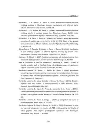 Capítulo 14
321
Gómez-Ruiz, J. A., Ramos, M., Recio, I. (2002). Angiotensin-converting enzyme-
inhibitory peptides in Manchego cheeses manufactured with different starter
cultures. International Dairy Journal, 12, 697-706.
Gómez-Ruiz, J. A., Ramos, M., Recio, I. (2004a). Angiotensin converting enzyme-
inhibitory activity of peptides isolated from Manchego cheese. Stability under
simulated gastrointestinal digestion. International Diary Journal 14, 1075-1080.
Gómez-Ruiz, J. A., Recio, I., Belloque, J. (2004b). ACE inhibitory activity and structural
properties of peptide Asp-Lys-Ile-His-Pro [E-CN f(47–51)]. Study of the peptide
forms synthesised by different methods. Journal of Agricultural and Food Chemistry,
52, 6315–6319.
Gómez-Ruiz, J. A, Taborda, G., Amigo, L., Recio, I., Ramos, M., (2006). Identification
of ACE-inhibitory peptides in different Spanish cheeses by tandem mass
spectrometry. European Food Research Technology, 223, 595-601.
Hartmann, R., Meisel, H (2007). Food-derived peptides with biological activity: from
research to food applications. Current opinion in Biotechnology, 18, 163-169.
Hata, Y., Yamamoto, N., Ohni, M., Nakajima, K., Nakamura, Y., Takano, T. (1996). A
placebo-controlled study of the effect of sour milk on blood pressure in hypertensive
subjects. American Journal of Clinical Nutrition, 64, 767-771.
Hernández-Ledesma, B., Amigo, L., Ramos, M., Recio, I. (2004). Angiotensin
converting enzyme inhibitory activity in commercial fermented products. Formation
of peptides under simulated gastrointestinal digestion. Journal of Agricultural and
Food Chemistry, 52, 1504-1510.
Hernández-Ledesma, B., López-Expósito. I, Ramos, M., Recio, I. (2006). Bioactive
peptides from milk proteins. In Immunochemistry in Dairy Research, 37-60.
Research Signpost ISBN:81-308-0102-7.
Hernández-Ledesma, B., Miguel, M., Amigo, L., Aleixandre, M. A., Recio, I., (2007a).
Effect of simulated gastrointestinal digestion on the anti-hypertensive properties of
synthetic E-lactoglobulin peptide sequences. Journal of Dairy Research, 74, 336-
339.
Hernández-Ledesma, B., Recio, I., Amigo, L. (2007b). E-lactoglobulin as source of
bioactive peptides. Amino Acids, 35, 257-265.
Hernández-Ledesma, B., Recio, I., Ramos, M., Amigo, L. (2002). Preparation of ovine
and caprine E-lactoglobulin hydrolysates with ACE-inhibitory activity. Identification of
active peptides from caprine E-lactoglobulin hydrolysed with thermolysin.
International Dairy Journal, 12, 805-812.
 