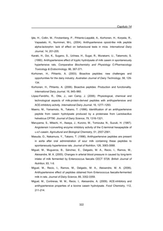Capítulo 14
322
Ijäs, H., Collin, M., Finckenberg, P., Pihlanto-Leppälä, A., Korhonen, H., Korpela, R.,
Vapaatalo, H., Nurminen, M-L. (2004). Antihypertensive opioid-like milk peptide
alpha-lactorphin: lack of effect on behavioural tests in mice. International Dairy
Journal, 14, 201-205.
Karaki, H., Doi, K., Sugano, S., Uchiwa, H., Sugai, R., Murakami, U., Takemoto, S.
(1990). Antihypertensive effect of tryptic hydrolysate of milk casein in spontaneously
hypertensive rats. Comparative Biochemistry and Physiology C-Pharmacology
Toxicology  Endocrinology, 96, 367-371.
Korhonen, H., Pihlanto, A. (2003). Bioactive peptides: new challenges and
opportunities for the dairy industry. Australian Journal of Dairy Technology, 58, 129-
134.
Korhonen, H., Pihlanto, A. (2006). Bioactive peptides: Production and functionality.
International Dairy Journal, 16, 945–960.
López-Fandiño, R., Otte, J., van Camp, J. (2006). Physiological, chemical and
technological aspects of milk-protein-derived peptides with antihypertensive and
ACE-inhibitory activity. International Dairy Journal, 16, 1277–1293.
Maeno, M., Yamamoto, N., Takano, T. (1996). Identification of an antihypertensive
peptide from casein hydrolysate produced by a proteinase from Lactobacillus
helveticus CP790. Journal of Dairy Science, 79, 1316-1321.
Maruyama, S., Mitachi, H., Awaya, J., Kurono, M., Tomizuka, N., Suzuki, H. (1987).
Angiotensin I-converting enzyme inhibitory activity of the C-terminal hexapeptide of
D-s1-casein. Agricultural and Biological Chemistry, 51, 2557-2561.
Masuda, O., Nakamura, Y., Takano, T. (1996). Antihypertensive peptides are present
in aorta after oral administration of sour milk containing these peptides to
spontaneously hypertensive rats. Journal of Nutrition, 126, 3063-3068.
Miguel, M., Muguerza, B., Sánchez, E., Delgado, M. A., Recio, I., Ramos, M.,
Aleixandre, M. A. (2005). Changes in arterial blood pressure in caused by long-term
intake of milk fermented by Enterococcus faecalis CECT 5728. British Journal of
Nutrition, 93, 1-9.
Miguel, M., Recio, I., Ramos, M., Delgado, M. A., Aleixandre, M. A. (2006).
Antihypertensive effect of peptides obtained from Enterococcus faecalis-fermented
milk in rats. Journal of Dairy Science, 89, 3352-3359.
Miguel, M., Contreras, M. M., Recio, I., Aleixandre, A. (2009). ACE-inhibitory and
antihypertensive properties of a bovine casein hydrolysate. Food Chemistry, 112,
211-214.
 