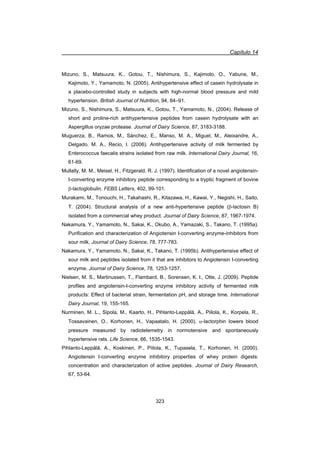 Capítulo 14
323
Mizuno, S., Matsuura, K., Gotou, T., Nishimura, S., Kajimoto, O., Yabune, M.,
Kajimoto, Y., Yamamoto, N. (2005). Antihypertensive effect of casein hydrolysate in
a placebo-controlled study in subjects with high-normal blood pressure and mild
hypertension. British Journal of Nutrition, 94, 84–91.
Mizuno, S., Nishimura, S., Matsuura, K., Gotou, T., Yamamoto, N., (2004). Release of
short and proline-rich antihypertensive peptides from casein hydrolysate with an
Aspergillus oryzae protease. Journal of Dairy Science, 87, 3183-3188.
Muguerza, B., Ramos, M., Sánchez, E., Manso, M. A., Miguel, M., Aleixandre, A.,
Delgado, M. A., Recio, I. (2006). Antihypertensive activity of milk fermented by
Enterococcus faecalis strains isolated from raw milk. International Dairy Journal, 16,
61-69.
Mullally, M. M., Meisel, H., Fitzgerald, R. J. (1997). Identification of a novel angiotensin-
I-converting enzyme inhibitory peptide corresponding to a tryptic fragment of bovine
E-lactoglobulin. FEBS Letters, 402, 99-101.
Murakami, M., Tonouchi, H., Takahashi, R., Kitazawa, H., Kawai, Y., Negishi, H., Saito,
T. (2004). Structural analysis of a new anti-hypertensive peptide (E-lactosin B)
isolated from a commercial whey product. Journal of Dairy Science, 87, 1967-1974.
Nakamura, Y., Yamamoto, N., Sakai, K., Okubo, A., Yamazaki, S., Takano, T. (1995a).
Purification and characterization of Angiotensin I-converting enzyme-inhibitors from
sour milk. Journal of Dairy Science, 78, 777-783.
Nakamura, Y., Yamamoto, N., Sakai, K., Takano, T. (1995b). Antihypertensive effect of
sour milk and peptides isolated from it that are inhibitors to Angiotensin I-converting
enzyme. Journal of Dairy Science, 78, 1253-1257.
Nielsen, M. S., Martinussen, T., Flambard, B., Sorensen, K. I., Otte, J. (2009). Peptide
profiles and angiotensin-I-converting enzyme inhibitory activity of fermented milk
products: Effect of bacterial strain, fermentation pH, and storage time. International
Dairy Journal, 19, 155-165.
Nurminen, M. L., Sipola, M., Kaarto, H., Pihlanto-Leppälä, A., Piilola, K., Korpela, R.,
Tossavainen, O., Korhonen, H., Vapaatalo, H. (2000). D-lactorphin lowers blood
pressure measured by radiotelemetry in normotensive and spontaneously
hypertensive rats. Life Science, 66, 1535-1543.
Pihlanto-Leppälä, A., Koskinen, P., Piilola, K., Tupasela, T., Korhonen, H. (2000).
Angiotensin I-converting enzyme inhibitory properties of whey protein digests:
concentration and characterization of active peptides. Journal of Dairy Research,
67, 53-64.
 