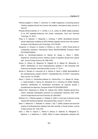 Capítulo 14
324
Pihlanto-Leppälä, A., Rokka, T., Korhonen, H. (1998). Angiotensin I converting enzyme
inhibitory peptides derived from bovine milk proteins. International Dairy Journal, 8,
325–331.
Ponstein-Simarro Doorten, A. Y., vd Wiel, J. A. G., Jonker, D. (2009). Safety evaluation
of an IPP tripeptide-containing milk protein hydrolysate. Food and Chemical
Toxicology, 47, 55-61.
Pripp, A. H., Isaksson, T., Stepaniak, L., Sorhaug, T. (2004). Quantitative structure-
activity relationship modelling of ACE-inhibitory peptides derived from milk proteins.
European Food Research and Technology, 219, 579-583.
Queguiner, C.; Druesne, A.; Alvarez, C; Pierson, A., Colin, C. (2007). Novel strains of
Lactobacillus helveticus. International Patent WO/2007/096498, European Patent
PCT/FR2007/000251.
Quirós, A., Hernández-Ledesma, B., Ramos, M., Amigo, L., Recio, I. (2005).
Angiotensin converting enzyme inhibitory activity of peptides derived from caprine
kefir. Journal of Dairy Science, 88, 3480–3487.
Quirós, A., Ramos, M., Muguerza, B., Delgado, M. A., Miguel, M., Aleixandre, A.,
(2007). Identification of novel antihypertensive peptides in milk fermented with
Enterococcus faecalis. International Dairy Journal, 17, 33–41.
Quirós, A., Dávalos, A., Lasunción, M. A., Ramos, A., Recio, I. (2008). Bioavailability of
the antihypertensive peptide LHLPLP: Transepithelial flux of HLPLP. International
Dairy Journal, 18, 279-286.
Recio, I., Quirós, A., Hernández-Ledesma, B., Gómez-Ruiz, J. A., Miguel, M., Amigo,
L., López-Expósito, I., Ramos, M., Aleixandre, M. A., Contreras, M. (2006). Péptidos
bioactivos identificados en hidrolizados enzimáticos de caseínas lácteas y
procedimiento de obtención. European Patent PCT/ES2006/070079.
Robert, M-C., Razaname, A., Mutter, M., Juillerat, M.A. (2004). Peptides derived from
sodium caseinate hydrolysates produced by Lactobacillus helveticus NCC 2765.
Journal of Agricultural and Food Chemistry 52, 6923-6931.
Ryhänen, E-L., Pihlanto-Leppala, A., Pahkala, E. (2001). A new type of ripened, low-fat
cheese with bioactive properties. International Dairy Journal 11, 441-447.
Saito, T., Nakamura, T., Kitazawa, H., Kawai,Y., Itoh, T. (2000). Isolation and structural
analysis of antihypertensive peptides that exist naturally in Gouda cheese. Journal
of Dairy Science, 83, 1434-1440.
Sano, J., Ohki, K., Higuchi, T., Aihara, K., Mizuno, S., Kajimoto, O., Nakagawa, S.,
Kajimoto, Y. y Nakamura, Y. (2005). Effect of casein hydrolysate, prepared with
 