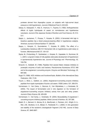 Capítulo 14
325
protease derived from Aspergillus oryzae, on subjects with high-normal blood
pressure or mild hypertension. Journal of Medicinal Food, 8, 423-430.
Sekiya, S., Kobayashi, Y., Kita, E., Imamura, Y., Toyama, S. (1992). Antihypertensive
effects of tryptic hydrolysate of casein on normotensive and hypertensive
volunteers. Journal of the Japanese Society of Nutrition and Food Science, 45, 513-
517.
Seppo, L., Jauhiainen, T., Poussa, T., Korpela, R. (2003). A fermented milk high in
bioactive peptides has a blood pressure-lowering effect in hypertensive subjects.
American Journal of Clinical Nutrition 77, 326-330.
Seppo, L., Kerojoki, O., Suomalainen, T., Korpela, R. (2002). The effect of a
Lactobacillus helveticus LBK-16 H fermented milk on hypertension-a pilot study on
humans. Milchwissenschaft, 57, 124-127.
Sipola, M., Finckenberg, P., Santisteban, J., Korpela, R., Vapaatalo, H., Nurminen, M.
L. (2001). Long-term intake of milk peptides attenuates development of hypertension
in spontaneously hypertensive rats. Journal of Physiology and Pharmacology, 52,
745-754.
Smacchi, E., Gobbetti, M. (1998). Peptides from several Italian cheeses inhibitory to
proteolytic enzymes of lactic acid bacteria, Pseudomonas fluorescens ATCC 948
and to the angiotensin I-converting enzyme. Enzyme and Microbial Technology, 22,
687-694.
Sugai, R. (1998). ACE inhibitors and functional foods. Bulletin of the International Dairy
Federation, 336, 17-20.
Tauzin, J., Miclo, L., Gaillard, J-L. (2002). Angiotensin-I-converting enzyme inhibitory
peptides from tryptic hydrolysate of bovine Ds2-casein. FEBS Letters, 531, 369-374.
Vermeirssen, V., Van Camp, J., Decroos, K., Van Wijmelbeke, L. y Verstraete, W.
(2003). The impact of fermentation and in vitro digestion on the formation of
angiotensin-I-converting enzyme inhibitory activity from pea and whey protein.
Journal of Dairy Science, 86, 429-438.
Vermeirssen, V., Van Camp, J., Verstraete, W. (2004). Bioavailability of angiotensin I
converting enzyme inhibitory peptides. British Journal of Nutrition, 92, 357-366.
Walsh, D. J., Bernard, H., Murray, B. A., MacDonald, J., Pentzien, A-K., Wright, G. A.,
Wal, J-M., Struthers, A. D., Meisel, H., FitzGerald, R. J. (2004). In vitro generation
and stability of the lactokinin E-lactoglobulin fragment (142-148). Journal of Dairy
Science, 87, 3845-3857.
 