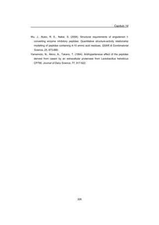 Capítulo 14
326
Wu, J., Aluko, R. E., Nakai, S. (2006). Structural requirements of angiotensin I-
converting enzyme inhibitory peptides: Quantitative structure-activity relationship
modelling of peptides containing 4-10 amino acid residues. QSAR  Combinatorial
Science, 25, 873-880.
Yamamoto, N., Akino, A., Takano, T. (1994). Antihypertensive effect of the peptides
derived from casein by an extracellular proteinase from Lactobacillus helveticus
CP790. Journal of Dairy Science, 77, 917-922.
 