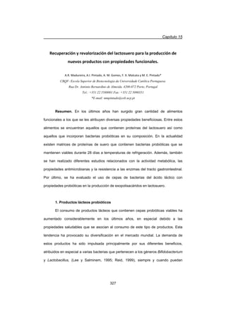 Capítulo 15
327
Recuperación y revalorización del lactosuero para la producción de
nuevos productos con propiedades funcionales.
A.R. Madureira, A.I. Pintado, A. M. Gomes, F. X. Malcata y M. E. Pintado*
CBQF- Escola Superior de Biotecnologia da Universidade Católica Portuguesa.
Rua Dr. António Bernardino de Almeida. 4200-072 Porto, Portugal
Tel.: +351 22 5580001 Fax: +351 22 5090351
*E-mail: mmpintado@esb.ucp.pt
Resumen. En los últimos años han surgido gran cantidad de alimentos
funcionales a los que se les atribuyen diversas propiedades beneficiosas. Entre estos
alimentos se encuentran aquellos que contienen proteínas del lactosuero así como
aquellos que incorporan bacterias probióticas en su composición. En la actualidad
existen matrices de proteínas de suero que contienen bacterias probióticas que se
mantienen viables durante 28 días a temperaturas de refrigeración. Además, también
se han realizado diferentes estudios relacionados con la actividad metabólica, las
propiedades antimicrobianas y la resistencia a las enzimas del tracto gastrointestinal.
Por último, se ha evaluado el uso de cepas de bacterias del ácido láctico con
propiedades probióticas en la producción de exopolisacáridos en lactosuero.
1. Productos lácteos probióticos
El consumo de productos lácteos que contienen cepas probióticas viables ha
aumentado considerablemente en los últimos años, en especial debido a las
propiedades saludables que se asocian al consumo de este tipo de productos. Esta
tendencia ha provocado su diversificación en el mercado mundial. La demanda de
estos productos ha sido impulsada principalmente por sus diferentes beneficios,
atribuidos en especial a varias bacterias que pertenecen a los géneros Bifidobacterium
y Lactobacillus, (Lee y Salminem, 1995; Reid, 1999), siempre y cuando puedan
 