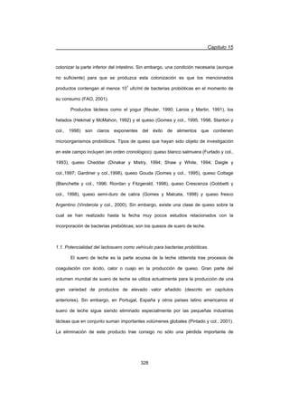 Capítulo 15
328
colonizar la parte inferior del intestino. Sin embargo, una condición necesaria (aunque
no suficiente) para que se produzca esta colonización es que los mencionados
productos contengan al menos 107
ufc/ml de bacterias probióticas en el momento de
su consumo (FAO, 2001).
Productos lácteos como el yogur (Reuter, 1990; Laroia y Martin, 1991), los
helados (Hekmat y McMahon, 1992) y el queso (Gomes y col., 1995, 1998, Stanton y
col., 1998) son claros exponentes del éxito de alimentos que contienen
microorganismos probióticos. Tipos de queso que hayan sido objeto de investigación
en este campo incluyen (en orden cronológico): queso blanco salmuera (Furtado y col.,
1993), queso Cheddar (Dinakar y Mistry, 1994; Shaw y White, 1994; Daigle y
col.,1997; Gardiner y col.,1998), queso Gouda (Gomes y col., 1995), queso Cottage
(Blanchette y col., 1996; Riordan y Fitzgerald, 1998), queso Crescenza (Gobbetti y
col., 1998), queso semi-duro de cabra (Gomes y Malcata, 1998) y queso fresco
Argentino (Vinderola y col., 2000). Sin embargo, existe una clase de queso sobre la
cual se han realizado hasta la fecha muy pocos estudios relacionados con la
incorporación de bacterias prebióticas; son los quesos de suero de leche.
1.1. Potencialidad del lactosuero como vehículo para bacterias probióticas.
El suero de leche es la parte acuosa de la leche obtenida tras procesos de
coagulación con ácido, calor o cuajo en la producción de queso. Gran parte del
volumen mundial de suero de leche se utiliza actualmente para la producción de una
gran variedad de productos de elevado valor añadido (descrito en capítulos
anteriores). Sin embargo, en Portugal, España y otros países latino americanos el
suero de leche sigue siendo eliminado especialmente por las pequeñas industrias
lácteas que en conjunto suman importantes volúmenes globales (Pintado y col., 2001).
La eliminación de este producto trae consigo no sólo una pérdida importante de
 