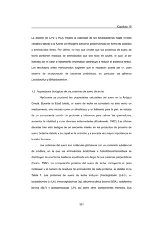 Capítulo 15
331
La adición de CPS y HCA mejoró la viabilidad de las bifidobacterias hasta niveles
variables debido a la fuente de nitrógeno adicional proporcionada en forma de péptidos
y aminoácidos libres. Por último, no hay que olvidar que las proteínas de suero de
leche contienen residuos de aminoácidos que son ricos en azufre, el cual, al ser
liberado por el calor o tratamiento enzimático contribuye a reducir el potencial redox.
Los resultados antes mencionados sugieren que el requesón puede ser un buen
sistema de incorporación de bacterias prebióticas, en particular los géneros
Lactobacillus y Bifidobacterium.
1.2. Propiedades biológicas de las proteínas de suero de leche.
Hipócrates ya proclamó las propiedades saludables del suero en la Antigua
Grecia. Durante la Edad Media, el suero de leche se consideró no sólo como un
medicamento, sino incluso como un afrodisíaco y un bálsamo para la piel: se trataba
de un componente común de pociones y bálsamos para calmar las quemaduras,
aumentar la vitalidad y curar diversas enfermedades (Kosikowski, 1982). Las últimas
décadas han sido testigos de un creciente interés en los productos de proteína de
suero de leche debido a su papel en la nutrición y a su cada vez mayor importancia en
la salud humana.
Las proteínas del suero son moléculas globulares con un contenido substancial
de Į-hélice, en la que los aminoácidos ácido/base e hidrofóbicos/hidrofílicos se
distribuyen de una forma bastante equilibrada a lo largo de sus cadenas polipeptídicas
(Evans, 1982). La composición proteíca del suero de leche, incluyendo el peso
molecular y el número de residuos de aminoácidos de cada proteína, se detalla en la
Tabla 1. Las proteínas de suero de leche incluyen E-lactoglobulin (E-LG), D-
lactoalbúmina (D-LA), inmunoglobulinas (Ig), albúmina sérica bovina (BSA), lactoferrina
bovina (BLF) y lactoperoxidasa (LP), así como otros componentes menores. Sus
 