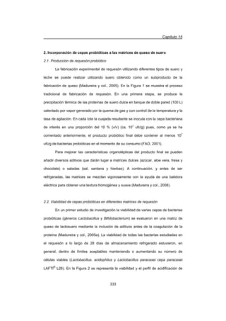 Capítulo 15
333
2. Incorporación de cepas probióticas a las matrices de queso de suero
2.1. Producción de requesón probiótico
La fabricación experimental de requesón utilizando diferentes tipos de suero y
leche se puede realizar utilizando suero obtenido como un subproducto de la
fabricación de queso (Madureira y col., 2005). En la Figura 1 se muestra el proceso
tradicional de fabricación de requesón. En una primera etapa, se produce la
precipitación térmica de las proteínas de suero dulce en tanque de doble pared (100 L)
calentado por vapor generado por la quema de gas y con control de la temperatura y la
tasa de agitación. En cada lote la cuajada resultante se inocula con la cepa bacteriana
de interés en una proporción del 10 % (v/v) (ca. 107
ufc/g) pues, como ya se ha
comentado anteriormente, el producto probiótico final debe contener al menos 107
ufc/g de bacterias probióticas en el momento de su consumo (FAO, 2001).
Para mejorar las características organolépticas del producto final se pueden
añadir diversos aditivos que darán lugar a matrices dulces (azúcar, aloe vera, fresa y
chocolate) o saladas (sal, xantana y hierbas). A continuación, y antes de ser
refrigeradas, las matrices se mezclan vigorosamente con la ayuda de una batidora
eléctrica para obtener una textura homogénea y suave (Madureira y col., 2008).
2.2. Viabilidad de cepas probióticas en diferentes matrices de requesón
En un primer estudio de investigación la viabilidad de varias cepas de bacterias
probióticas (géneros Lactobacillus y Bifidobacterium) se evaluaron en una matriz de
queso de lactosuero mediante la inclusión de aditivos antes de la coagulación de la
proteína (Madureira y col., 2005a). La viabilidad de todas las bacterias estudiadas en
el requesón a lo largo de 28 días de almacenamiento refrigerado estuvieron, en
general, dentro de límites aceptables manteniendo o aumentando su número de
células viables (Lactobacillus. acidophilus y Lactobacillus paracasei cepa paracasei
LAFTI
®
L26). En la Figura 2 se representa la viabilidad y el perfil de acidificación de
 