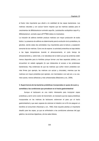 Capítulo 15
335
el factor más importante que afectó a la viabilidad de las cepas bacterianas. Las
matrices naturales y con azúcar fueron mejores que las matrices saladas para el
crecimientos de Bifidobacterium animalis cepa Bo, Lactobacillus acidophilus cepa Ki y
Bifidobacterium. animalis cepa LAFTI®
B94 (datos no mostrados).
La inclusión de aditivos también produce matrices con mayor producción de ácido
láctico. La presencia de aditivos es determinante para la evolución de la proteólisis y la
glicolisis, siendo estas dos actividades muy importantes para la textura y aceptación
sensorial de las matrices. Como era de esperar, la actividad proteolítica es baja debido
a las bajas temperaturas durante el almacenamiento, el corto tiempo de
almacenamiento y, sobre todo, a la naturaleza de la matriz ya que las proteínas están
menos disponible para la hidrólisis porque forman una fase separada (sólida) y se
encuentran en estado agregado (lo que obstaculiza el acceso a las proteinasas
bacterianas). Hay evidencias de que las matrices que sufren menor proteólisis son
más firmes (por ejemplo, las matrices con azúcar y chocolate), mientras que las
matrices con mayor proteólisis (por ejemplo, con mermelada o con sal) son, a su vez,
más suaves, menos adhesivas y más cohesionadas (Madureira y col., 2008).
3. Supervivencia de las bacterias probióticas incorporadas en queso de suero y
sometidas a las condiciones que prevalecen en el tracto gastrointestinal
Aunque el lactosuero es una matriz interesante para incorporar cepas
probióticas y servir como vector de transmisión, es necesario que las cepas probióticas
incorporadas en las matrices de lactosuero sobrevivan el paso por el tracto
gastrointestinal y que sean capaces de colonizar el intestino con el fin de asegurar un
beneficio al consumidor (Havenaar y col., 1992). Este requisito plantea un importante
desafío para las cepas, ya que se enfrentarán a las condiciones adversas del jugo
gástrico, las enzimas digestivas y de las sales biliares.
 