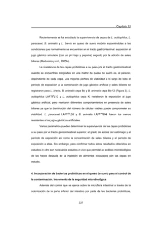 Capítulo 15
337
Recientemente se ha estudiado la supervivencia de cepas de L. acidophilus, L.
paracasei, B. animalis y L. brevis en queso de suero modelo exponiéndolas a las
condiciones que normalmente se encuentran en el tracto gastrointestinal: exposición al
jugo gástrico simulado (con un pH bajo y pepsina) seguido por la adición de sales
biliares (Madureira y col., 2005b).
La resistencia de las cepas probióticas a su paso por el tracto gastrointestinal
cuando se encuentran integradas en una matriz de queso de suero es, al parecer,
dependiente de cada cepa. Los mejores perfiles de viabilidad a lo largo de todo el
período de exposición a la combinación de jugo gástrico artificial y sales biliares se
registraron para L. brevis, B. animalis cepa Bo y B. animalis cepa Bb-12 (Figura 3). L.
acidophilus LAFTI®
L10 y L. acidophilus cepa Ki resistieron la exposición al jugo
gástrico artificial, pero revelaron diferentes comportamientos en presencia de sales
biliares ya que la disminución del número de células viables puede comprometer su
viabilidad. L. paracasei LAFTI®
L26 y B. animalis LAFTI®
B94 fueron los menos
resistentes a los jugos gástricos artificiales.
Varios parámetros pueden determinar la supervivencia de las cepas probióticas
a su paso por el tracto gastrointestinal superior: el grado de acidez del estómago y el
período de exposición así como la concentración de sales biliares y el período de
exposición a ellas. Sin embargo, para confirmar todos estos resultados obtenidos en
estudios in vitro son necesarios estudios in vivo que permitan el análisis microbiológico
de las heces después de la ingestión de alimentos inoculados con las cepas en
estudio.
4. Incorporación de bacterias probióticas en el queso de suero para el control de
la contaminación. Incremento de la seguridad microbiológica
Además del control que se ejerce sobre la microflora intestinal a través de la
colonización de la parte inferior del intestino por parte de las bacterias probióticas,
 
