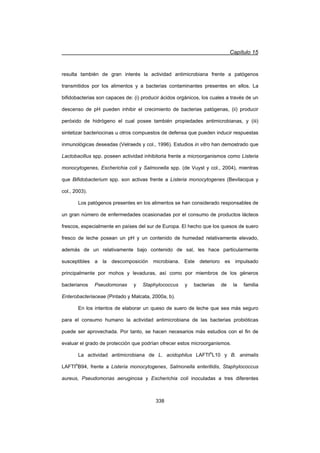 Capítulo 15
338
resulta también de gran interés la actividad antimicrobiana frente a patógenos
transmitidos por los alimentos y a bacterias contaminantes presentes en ellos. La
bifidobacterias son capaces de: (i) producir ácidos orgánicos, los cuales a través de un
descenso de pH pueden inhibir el crecimiento de bacterias patógenas, (ii) producir
peróxido de hidrógeno el cual posee también propiedades antimicrobianas, y (iii)
sintetizar bacteriocinas u otros compuestos de defensa que pueden inducir respuestas
inmunológicas deseadas (Velraeds y col., 1996). Estudios in vitro han demostrado que
Lactobacillus spp. poseen actividad inhibitoria frente a microorganismos como Listeria
monocytogenes, Escherichia coli y Salmonella spp. (de Vuyst y col., 2004), mientras
que Bifidobacterium spp. son activas frente a Listeria monocytogenes (Bevilacqua y
col., 2003).
Los patógenos presentes en los alimentos se han considerado responsables de
un gran número de enfermedades ocasionadas por el consumo de productos lácteos
frescos, especialmente en países del sur de Europa. El hecho que los quesos de suero
fresco de leche posean un pH y un contenido de humedad relativamente elevado,
además de un relativamente bajo contenido de sal, les hace particularmente
susceptibles a la descomposición microbiana. Este deterioro es impulsado
principalmente por mohos y levaduras, así como por miembros de los géneros
bacterianos Pseudomonas y Staphylococcus y bacterias de la familia
Enterobacteriaceae (Pintado y Malcata, 2000a, b).
En los intentos de elaborar un queso de suero de leche que sea más seguro
para el consumo humano la actividad antimicrobiana de las bacterias probióticas
puede ser aprovechada. Por tanto, se hacen necesarios más estudios con el fin de
evaluar el grado de protección que podrían ofrecer estos microorganismos.
La actividad antimicrobiana de L. acidophilus LAFTI®
L10 y B. animalis
LAFTI®
B94, frente a Listeria monocytogenes, Salmonella enteritidis, Staphylococcus
aureus, Pseudomonas aeruginosa y Escherichia coli inoculadas a tres diferentes
 