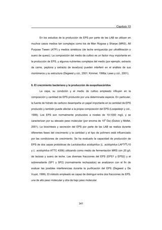 Capítulo 15
341
En los estudios de la producción de EPS por parte de las LAB se utilizan en
muchos casos medios tan complejos como los de Man Rogosa y Sharpe (MRS), All
Purpose Tween (ATP) y medios sintéticos (de leche enriquecida por ultrafiltración o
suero de queso). La composición del medio de cultivo es un factor muy importante en
la producción de EPS, y algunos nutrientes complejos del medio (por ejemplo, extracto
de carne, peptona y extracto de levadura) pueden interferir en el análisis de sus
monómeros y su estructura (Degeest y col., 2001; Kimmel, 1998a; Laws y col., 2001).
6. El crecimiento bacteriano y la producción de exopolisacáridos
La cepa, su condición y el medio de cultivo empleado influyen en la
composición y cantidad de EPS producido por una determinada especie. En particular,
la fuente de hidrato de carbono desempeña un papel importante en la cantidad de EPS
producido y también puede afectar a la propia composición del EPS (Looijesteijn y col.,
1999). Los EPS son normalmente producidos a niveles de 10-1000 mg/L y se
caracterizan por su elevado peso molecular (por encima de 106
Da) (Duboc y Mollet,
2001). La biosíntesis y secreción del EPS por parte de las LAB se realiza durante
diferentes fases del crecimiento y la cantidad y el tipo de polímero está influenciado
por las condiciones de crecimiento. Se ha evaluado la capacidad de producción de
EPS de dos cepas probióticas de Lactobacillus acidophilus (L. acidophilus LAFTI®
L10
y L. acidophilus ATTC 4356) utilizando como medio de fermentación MRS con 20 g/L
de lactosa y suero de leche. Las diversas fracciones del EPS (EPS1 y EPS2) y el
sobrenadante (SP1 y SP2) (normalmente rechazados) se analizaron con el fin de
evaluar las posibles interferencias durante la purificación del EPS (Degeest y De
Vuyst, 1999). El método empleado es capaz de distinguir entre dos fracciones de EPS,
una de alto peso molecular y otra de bajo peso molecular.
 