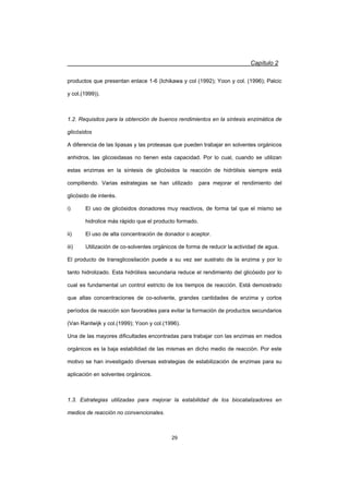 Capítulo 2
29
productos que presentan enlace 1-6 (Ichikawa y col (1992); Yoon y col. (1996); Palcic
y col.(1999)).
1.2. Requisitos para la obtención de buenos rendimientos en la síntesis enzimática de
glicósidos
A diferencia de las lipasas y las proteasas que pueden trabajar en solventes orgánicos
anhidros, las glicosidasas no tienen esta capacidad. Por lo cual, cuando se utilizan
estas enzimas en la síntesis de glicósidos la reacción de hidrólisis siempre está
compitiendo. Varias estrategias se han utilizado para mejorar el rendimiento del
glicósido de interés.
i) El uso de glicósidos donadores muy reactivos, de forma tal que el mismo se
hidrolice más rápido que el producto formado.
ii) El uso de alta concentración de donador o aceptor.
iii) Utilización de co-solventes orgánicos de forma de reducir la actividad de agua.
El producto de transglicosilación puede a su vez ser sustrato de la enzima y por lo
tanto hidrolizado. Esta hidrólisis secundaria reduce el rendimiento del glicósido por lo
cual es fundamental un control estricto de los tiempos de reacción. Está demostrado
que altas concentraciones de co-solvente, grandes cantidades de enzima y cortos
períodos de reacción son favorables para evitar la formación de productos secundarios
(Van Rantwijk y col.(1999); Yoon y col.(1996).
Una de las mayores dificultades encontradas para trabajar con las enzimas en medios
orgánicos es la baja estabilidad de las mismas en dicho medio de reacción. Por este
motivo se han investigado diversas estrategias de estabilización de enzimas para su
aplicación en solventes orgánicos.
1.3. Estrategias utilizadas para mejorar la estabilidad de los biocatalizadores en
medios de reacción no convencionales.
 