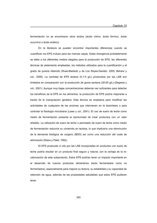 Capítulo 15
345
fermentación no se encontraron otros ácidos (ácido cítrico, ácido fórmico, ácido
succínico o ácido acético).
En la literatura se pueden encontrar importantes diferencias cuando se
cuantifican los EPS incluso para las mismas cepas. Estas divergencia probablemente
se debe a los diferentes medios elegidos para la producción de EPS, las diferentes
técnicas de aislamiento empleadas, los métodos utilizados para la cuantificación y el
grado de pureza obtenido (Ruas-Madiedo y de Los Reyes-Gavilán, 2005; Behare y
col., 2009). La cantidad de EPS lácteos (0,1-5 g/L) producidos por las LAB son
limitados en comparación con la producción de goma xantana (30-50 g/L) (Degeest y
col., 2001). Aunque muy bajas concentraciones deberían ser suficientes para detectar
los beneficios de la EPS en los alimentos, la producción de EPS podría mejorarse a
través de la manipulación genética. Esta técnica se emplearía para modificar las
actividades de cualquiera de las enzimas que intervienen en la biosíntesis o para
controlar la fisiología microbiana (Laws y col., 2001). El uso de suero de leche como
medio de fermentación presenta la oportunidad de crear productos con un valor
añadido. La utilización de suero de leche o permeado de suero de leche como medio
de fermentación reduciría su contenido en lactosa, lo que implicaría una disminución
de la demanda biológica de oxígeno (BDO) así como una reducción del coste de
eliminación (Kilara y Patel, 1992).
El EPS producido in situ por las LAB incorporadas en productos con suero de
leche podría resultar en un producto final seguro y natural, con la ventaja de la re-
valorización de este subproducto. Estos EPS podrían tener un impacto importante en
el desarrollo de nuevos productos alimenticios (tanto fermentados como no
fermentados), especialmente para mejorar su textura, su estabilidad y su capacidad de
retención de agua, además de las propiedades saludables que estos EPS pudieran
tener.
 