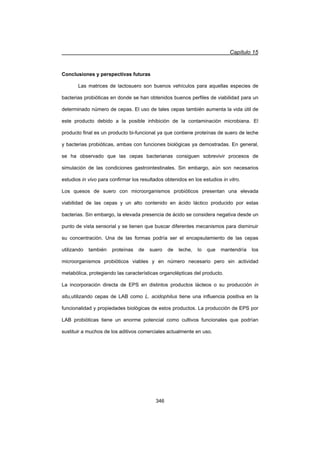 Capítulo 15
346
Conclusiones y perspectivas futuras
Las matrices de lactosuero son buenos vehículos para aquellas especies de
bacterias probióticas en donde se han obtenidos buenos perfiles de viabilidad para un
determinado número de cepas. El uso de tales cepas también aumenta la vida útil de
este producto debido a la posible inhibición de la contaminación microbiana. El
producto final es un producto bi-funcional ya que contiene proteínas de suero de leche
y bacterias probióticas, ambas con funciones biológicas ya demostradas. En general,
se ha observado que las cepas bacterianas consiguen sobrevivir procesos de
simulación de las condiciones gastrointestinales. Sin embargo, aún son necesarios
estudios in vivo para confirmar los resultados obtenidos en los estudios in vitro.
Los quesos de suero con microorganismos probióticos presentan una elevada
viabilidad de las cepas y un alto contenido en ácido láctico producido por estas
bacterias. Sin embargo, la elevada presencia de ácido se considera negativa desde un
punto de vista sensorial y se tienen que buscar diferentes mecanismos para disminuir
su concentración. Una de las formas podría ser el encapsulamiento de las cepas
utilizando también proteínas de suero de leche, lo que mantendría los
microorganismos probióticos viables y en número necesario pero sin actividad
metabólica, protegiendo las características organolépticas del producto.
La incorporación directa de EPS en distintos productos lácteos o su producción in
situ,utilizando cepas de LAB como L. acidophilus tiene una influencia positiva en la
funcionalidad y propiedades biológicas de estos productos. La producción de EPS por
LAB probióticas tiene un enorme potencial como cultivos funcionales que podrían
sustituir a muchos de los aditivos comerciales actualmente en uso.
 
