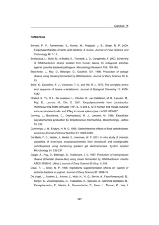 Capítulo 15
347
Referencias
Behare, P. V., Rameshwar, S., Kumar, M., Prajapati, J. B., Singh, R. P. 2009.
Exopolysaccharides of lactic acid bacteria: A review. Journal of Food Science and
Technology 46: 1-11.
Bevilacqua, L., Ovidi, M., di Mattia, E., Trovatelli, L. D., Canganella, F. 2003. Screening
of Bifidobacterium strains isolated from human faeces for antagonist activities
against potential bacterial pathogens. Microbiology Research 158: 179-185.
Blanchette, L., Roy, D., Bélanger, G., Gauthier, S.F. 1996. Production of cottage
cheese using dressing fermented by Bifidobacteria. Journal of Dairy Science 79: 8-
15.
Brew, K., Castellino, F. J., Vanaman, T. C. and Hill, R. L. 1970. The complete amino
acid sequence of bovine D-lactalbumin. Journal of Biological Chemistry 10: 4570-
4582.
Chabot, S., Yu, H. L., De Leseleuc, L., Cloutier, D., van Calsteren, M. R., Lessard, M.,
Roy, D., Lacroix, M., Oth, D. 2001. Exopolysaccharide from Lactobacillus
rhamnosus RQ-595M stimulate TNF, IL- 6 and IL-12 in human and mouse cultured
immunocompetent cells, and IFN-g in mouse splenocytes. Lait 81: 683-697.
Cerning, J., Bouillanne, C., Desmazeaud, M. J., Londom, M. 1988. Exocellular
polysaccharides production by Streptococcus thermophilus. Biotechnology. Letters
10: 255.
Cummings, J. H., Englyst, H. N. G. 1995. Gastrointestinal effects of food carbohydrate.
American Journal of Clinical Nutrition 61: 938S-945S.
Dal Bello, F. D., Walter, J., Hertel, C., Hammes, W. P. 2001. In vitro study of probiotic
properties of levan-type exopolysaccharides from lactobacilli and nondigestible
carbohydrates using denaturing gradient gel electrophoresis. System Applied
Microbiology 24: 232-237
Daigle, A., Roy, D., Bélanger, G., Vuillemard, J. C. 1997. Production of hard-pressed
cheese (Cheddar cheese-like) using cream fermented by Bifidobacterium infantis
ATCC 27920 G. (Abstr.) Journal of Dairy Science 80 (Sup. 1):103.
Dave, R. I., Shah, N. P. 1998. Ingredients supplementation effects on viability of
probiotic bacteria in yoghurt. Journal of Dairy Science 81: 2804-16.
De Vuyst, L., Makras, L., Avonts, L., Holo, H., Yi, Q., Servin, A., Fayol-Messaoudi, D.,
Berger, C., Zoumpopoulou, G., Tsakalidou, E., Sgouras, D., Martinez-Gonzales, B.,
Panayotopoulou, E., Mentis, A., Smarandache, D., Savu, L., Thonart, P., Nes, I.
 