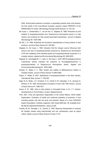 Capítulo 15
348
2004. Antimicrobial potential of probiotic or potentially probiotic lactic acid bacteria,
the first results of the international European research project PROPATH of the
PROEUHEALTH cluster. Microbiology Ecology Health Disease 16: 125-130.
De Vuyst, L., Vanderveken, F., van de Ven, S., Degeest, B. 1998. Production by and
isolation of exopolysaccharides from Streptococcus thermophilus grown in a milk
medium and evidence for their growth-associated biosynthesis. Journal of Applied
Microbiology 84: 1059-1068.
De Wit, J. N. 1998. Nutritional and functional characteristics of whey proteins in food
products. Journal of Dairy Science 81: 597-602.
Degeest, B., De Vuyst, L. 1999. Indication that the nitrogen source influences both
amount and size of exopolysaccharides produced by Streptococcus thermophilus
LY03 and modelling of the bacterial growth and exopolysaccharide production in a
complex medium. Applied and Environmental Microbiology 65: 2863-2870.
Degeest, B., Vaningelge M., F., Laws, A., De Vuyst, L. 2001 UDP-N-acetylglucosamine
4-epimerase activity indicates the presence of N-acetylgalactosamine in
exopolysaccharides of Streptococcus thermophilus strains. Applied and
Environmental Microbiology 67: 3976–3984.
Dinakar, P., Mistry V. V. 1994. Growth and viability of Bifidobacterium bifidum in
Cheddar cheese. Journal of Dairy Science 77:2854-2864.
Duboc, P., Mollet, B. 2001. Applications of exopolysaccharides in the dairy industry.
International Dairy Journal 11: 759-768.
Eigel, W. N., Butler, J. E., Ernstrom, C. A., Farrell, H. M., Harwalkar, V. R., Jenness, R.
Whitney, R. M. 1984. Nomenclature of proteins of cow’s milk: Fifth revision. Journal
of Dairy Science 67: 1599-1631.
Evans, E. W. 1982. Uses of milk proteins in formulated foods. In B. J. F. Hudson,
Developments in Food Proteins. London: Applied Science.
FAO, 2001. Food and Agriculture Organization of the United Nations. World Health
Organization. Evaluation of health and nutritional properties of probiotics in food
including powder milk with live lactic acid bacteria: Report of a Joint FAO/WHO
Expert Consultation, Córdoba, Argentina, 2001 [cited 2005 Dec 15]. Available from:
ftp://ftp.fao.org/es/esn/food/probio_ report_en.pdf.
Furtado, M. M., Partridge, J. A., Ustunol, Z. 1993. Ripening characteristics of reduced
fat cheddar cheese using heat-shocked and live Lactobacillus casei as adjunt
culture. (Abstr) Journal of Dairy Science 76 (Sup.1):101.
 