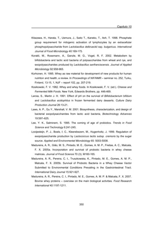 Capítulo 15
350
Kitazawa, H., Harata, T., Uemura, J., Saito T., Kaneko, T., Itoh, T. 1998. Phosphate
group requirement for mitogenic activation of lymphocytes by an extracellular
phosphopolysaccharide from Lactobacillus delbrueckii ssp. bulgaricus. International
Journal of Food Microbiology 40:169-175.
Korakli, M., Rossmann, A., Ganzle, M. G., Vogel, R. F. 2002. Metabolism by
bifidobacteria and lactic acid bacteria of polysaccharides from wheat and rye, and
exopolysaccharides produced by Lactobacillus sanfranciscensis. Journal of Applied
Microbiology 92:958-965.
Korhonen, H. 1995. Whey as raw material for development of new products for human
nutrition and health, a review. In Proceedings of NIF/NMR – seminar no. 252, Turku,
Finland, 13-15, 1, NJF – report 102, pp. 207-219.
Kosikowski, F. V. 1982. Whey and whey foods. In Kosikowski, F. V. (ed.), Cheese and
Fermented Milk Foods. New York, Edwards Brothers, pp. 446-469.
Laroia, S., Martin J. H. 1991. Effect of pH on the survival of Bifidobacterium bifidum
and Lactobacillus acidophilus in frozen fermented dairy desserts. Culture Dairy
Production Journal 26:13-21.
Laws, A. P., Gu Y., Marshall, V. M. 2001. Biosynthesis, characterization, and design of
bacterial exopolysaccharides from lactic acid bacteria, Biotechnology Advances
19:597–625.
Lee, Y. K., Salminem, S. 1995. The coming of age of probiotics. Trends in Food
Science and Technology 6:241-245.
Looijesteijn, P. J., Boels, I. C., Kleerebezem, M., Hugenholtz, J. 1999. Regulation of
exopolysaccharide production by Lactococcus lactis subsp. cremoris by the sugar
source. Applied and Environmental Microbiology 65: 5003-5008.
Madureira, A. R., Gião, M. S., Pintado, M. E., Gomes, A. M. P., Freitas, A. C., Malcata,
F. X. 2005a. Incorporation and survival of probiotic bacteria in whey cheese
matrices. Journal of Food Science 70 (3), M160-165.
Madureira, A. R., Pereira, C. I., Truszkowska, K., Pintado, M. E., Gomes, A. M. P.,
Malcata, F. X. 2005b. Survival of Probiotic Bacteria in a Whey Cheese Vector
Submitted to Environmental Conditions Prevailing in the Gastrointestinal Tract.
International Dairy Journal 15:921-927.
Madureira, A. R., Pereira, C. I., Pintado, M. E., Gomes, A. M. P.  Malcata, F. X. 2007.
Bovine whey proteins – overview on the main biological activities. Food Research
International 40:1197-1211.
 