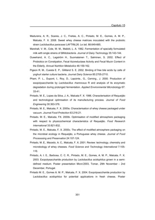 Capítulo 15
351
Madureira, A. R., Soares, J. C., Freitas, A. C., Pintado, M. E., Gomes, A. M. P.,
Malcata, F. X. 2008. Sweet whey cheese matrices inoculated with the probiotic
strain Lactobacillus paracasei LAFTI®L26. Le lait, 88:649-665.
Marshall, V. M., Cole, W. M., Mabbit, L. A. 1982. Fermentation of specially formulated
milk with single strains of Bifidobacteria. Journal of Dairy Technology 35:143-144.
Ouwehand, A. C., Lagström H., Suomalainen T., Salminen, S. 2002. Effect of
Probiotics on Constipation, Fecal Azoreductase Activity and Fecal Mucin Content in
the Elderly. Annual Nutrition Metabolics 46:159-162.
Pigeon R. M., Cuesta E. P., Gilliland S. E. 2002. Binding of free bile acids by cells of
yoghurt starter culture bacteria. Journal Dairy Science 85:2705-2710.
Pham, P. L., Dupont, I., Roy, D., Lapointe., G., Cerning., J. 2000. Production of
exopolysaccharide by Lactobacillus rhamnosus R and analysis of its enzymatic
degradation during prolonged fermentation. Applied Environmental Microbiology 67:
33-41.
Pintado, M. E., Lopes da Silva, J. A., Malcata F. X. 1996. Characterisation of Requeijão
and technological optimisation of its manufacturing process. Journal of Food
Engineering 30:363-376.
Pintado, M. E., Malcata, F. X. 2000a. Characterisation of whey cheese packaged under
vacuum. Journal Food Protection 63:216-21.
Pintado, M. E., Malcata, FX. 2000b. Optimisation of modified atmosphere packaging
with respect to physicochemical characteristics of Requeijão. Food Research
International 33:821-832.
Pintado, M. E., Malcata, F. X. 2000c. The effect of modified atmosphere packaging on
the microbial ecology in Requeijão, a Portuguese whey cheese. Journal of Food
Processsing and Preservation 24:107-124.
Pintado, M. E., Macedo, A. C., Malcata, F. X. 2001. Review: technology, chemistry and
microbiology of whey cheeses. Food Science and Technology International 7:105-
116.
Pintado, A. I. E., Barbosa, C. C. R., Pintado, M. E., Gomes, A. M. P., Malcata, F. X.
2003. Exopolysaccharide production by Lactobacillus acidophilus grown in a semi-
defined medium. Poster presentation Micro’2003, Tomar, 29th November - 2nd
December, Portugal.
Pintado M. E., Gomes A. M. P., Malcata, F. X. 2004. Exopolysaccharide production by
Lactobacillus acidophilus for potential applications in fresh cheese, Poster
 