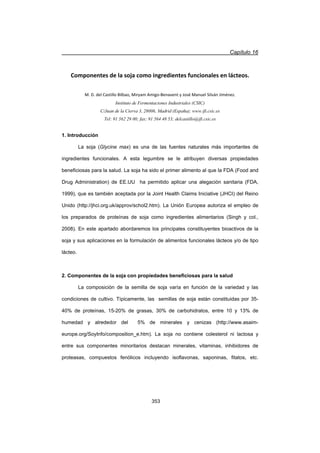 Capítulo 16
353
Componentes de la soja como ingredientes funcionales en lácteos.
M. D. del Castillo Bilbao, Miryam AmigoͲBenavent y José Manuel Silván Jiménez.
Instituto de Fermentaciones Industriales (CSIC)
C/Juan de la Cierva 3, 28006, Madrid (España); www.ifi.csic.es
Tel: 91 562 29 00; fax: 91 564 48 53; delcastillo@ifi.csic.es
1. Introducción
La soja (Glycine max) es una de las fuentes naturales más importantes de
ingredientes funcionales. A esta legumbre se le atribuyen diversas propiedades
beneficiosas para la salud. La soja ha sido el primer alimento al que la FDA (Food and
Drug Administration) de EE.UU ha permitido aplicar una alegación sanitaria (FDA,
1999), que es también aceptada por la Joint Health Claims Iniciative (JHCI) del Reino
Unido (http://jhci.org.uk/approv/schol2.htm). La Unión Europea autoriza el empleo de
los preparados de proteínas de soja como ingredientes alimentarios (Singh y col.,
2008). En este apartado abordaremos los principales constituyentes bioactivos de la
soja y sus aplicaciones en la formulación de alimentos funcionales lácteos y/o de tipo
lácteo.
2. Componentes de la soja con propiedades beneficiosas para la salud
La composición de la semilla de soja varía en función de la variedad y las
condiciones de cultivo. Típicamente, las semillas de soja están constituidas por 35-
40% de proteínas, 15-20% de grasas, 30% de carbohidratos, entre 10 y 13% de
humedad y alrededor del 5% de minerales y cenizas (http://www.asaim-
europe.org/SoyInfo/composition_e.htm). La soja no contiene colesterol ni lactosa y
entre sus componentes minoritarios destacan minerales, vitaminas, inhibidores de
proteasas, compuestos fenólicos incluyendo isoflavonas, saponinas, fitatos, etc.
 