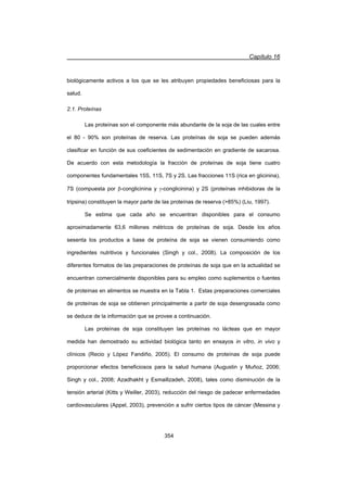 Capítulo 16
354
biológicamente activos a los que se les atribuyen propiedades beneficiosas para la
salud.
2.1. Proteínas
Las proteínas son el componente más abundante de la soja de las cuales entre
el 80 - 90% son proteínas de reserva. Las proteínas de soja se pueden además
clasificar en función de sus coeficientes de sedimentación en gradiente de sacarosa.
De acuerdo con esta metodología la fracción de proteínas de soja tiene cuatro
componentes fundamentales 15S, 11S, 7S y 2S. Las fracciones 11S (rica en glicinina),
7S (compuesta por E-conglicinina y J-conglicinina) y 2S (proteínas inhibidoras de la
tripsina) constituyen la mayor parte de las proteínas de reserva (85%) (Liu, 1997).
Se estima que cada año se encuentran disponibles para el consumo
aproximadamente 63,6 millones métricos de proteínas de soja. Desde los años
sesenta los productos a base de proteína de soja se vienen consumiendo como
ingredientes nutritivos y funcionales (Singh y col., 2008). La composición de los
diferentes formatos de las preparaciones de proteínas de soja que en la actualidad se
encuentran comercialmente disponibles para su empleo como suplementos o fuentes
de proteínas en alimentos se muestra en la Tabla 1. Estas preparaciones comerciales
de proteínas de soja se obtienen principalmente a partir de soja desengrasada como
se deduce de la información que se provee a continuación.
Las proteínas de soja constituyen las proteínas no lácteas que en mayor
medida han demostrado su actividad biológica tanto en ensayos in vitro, in vivo y
clínicos (Recio y López Fandiño, 2005). El consumo de proteínas de soja puede
proporcionar efectos beneficiosos para la salud humana (Augustin y Muñoz, 2006;
Singh y col., 2008; Azadhakht y Esmaillzadeh, 2008), tales como disminución de la
tensión arterial (Kitts y Weiller, 2003), reducción del riesgo de padecer enfermedades
cardiovasculares (Appel, 2003), prevención a sufrir ciertos tipos de cáncer (Messina y
 