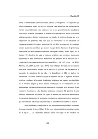 Capítulo 16
356
frente a enfermedades cardiovasculares, cáncer y osteoporosis. Se especula que
estos compuestos tienen una acción sinérgica. Las isoflavonas se encuentran de
manera natural adheridas a las proteínas; por lo que generalmente, los estudios de
bioactividad de estos compuestos se realizan con preparaciones en las que ambos
están presentes en distintas proporciones. Los aislados de proteínas de soja, que es la
preparación de proteínas más pura que se comercializa en la actualidad, se
consideran una fracción rica en isoflavonas (50 mg/ 25 g de producto). Sin embargo,
existen evidencias científicas que apoyan el papel de las fracciones de proteínas y
péptidos de soja en la prevención de estas patologías (Omomi y Aluko, 2005). Así, la
fracción 7S globulina de soja y péptidos sintéticos que contienen secuencias
específicas de esta proteína han demostrado ser efectivos en la reducción de la
concentración de colesterol plasmático en ratas (Sirtori y col, 1993; Lovati y col., 2000;
Adams y col., 2004; Duranti y col., 2004). Los hallazgos derivados de los estudios
realizados hasta la fecha indican que la fracción 7S globulina de soja estimula la
expresión de receptores de las LDL y la degradación de LDL en cultivos de
hepatocitos. Los datos obtenidos apoyan la hipótesis de que la digestión de estas
proteínas resulta en la formación de péptidos bioactivos, que pueden ser absorbidos
en el intestino delgado y tener efectos beneficiosos en el metabolismo de las
lipoproteínas, y la salud cardiovascular mediante la regulación de la actividad de los
receptores hepáticos de LDL. Estudios realizados empleando 7S globulina de soja
sometida a extracción alcohólica, con objeto de eliminar las isoflavonas adheridas de
forma natural al esqueleto de la proteína, condujeron a resultados similares sugiriendo
que las moléculas activas son las proteínas y no las isoflavonas solubles en alcohol.
La 7S globulina o E-conglicinina es una glicoproteína compuesta por un trímero
de masa molecular de entre 150 y 210 kDa cuya estructura tridimensional se muestra
en la Figura 1. Los resultados relativos acerca del papel de los residuos de
 