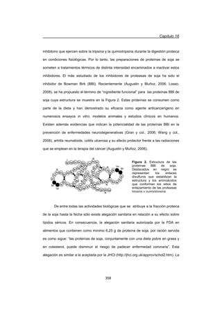 Capítulo 16
358
inhibitorio que ejercen sobre la tripsina y la quimiotripsina durante la digestión proteica
en condiciones fisiológicas. Por lo tanto, las preparaciones de proteínas de soja se
someten a tratamientos térmicos de distinta intensidad encaminados a inactivar estos
inhibidores. El más estudiado de los inhibidores de proteasas de soja ha sido el
inhibidor de Bowman Birk (BBI). Recientemente (Augustin y Muñoz, 2006; Losso,
2008), se ha propuesto el término de “ingrediente funcional” para las proteínas BBI de
soja cuya estructura se muestra en la Figura 2. Estas proteínas se consumen como
parte de la dieta y han demostrado su eficacia como agente anticancerígeno en
numerosos ensayos in vitro, modelos animales y estudios clínicos en humanos.
Existen además evidencias que indican la potencialidad de las proteínas BBI en la
prevención de enfermedades neurodegenerativas (Gran y col., 2006; Wang y col.,
2008), artritis reumatoide, colitis ulcerosa y su efecto protector frente a las radiaciones
que se emplean en la terapia del cáncer (Augustin y Muñoz, 2006).
De entre todas las actividades biológicas que se atribuye a la fracción proteica
de la soja hasta la fecha sólo existe alegación sanitaria en relación a su efecto sobre
lípidos séricos. En consecuencia, la alegación sanitaria autorizada por la FDA en
alimentos que contienen como mínimo 6,25 g de proteína de soja, por ración servida
es como sigue: “las proteínas de soja, conjuntamente con una dieta pobre en grasa y
en colesterol, puede disminuir el riesgo de padecer enfermedad coronaria”. Esta
alegación es similar a la aceptada por la JHCI (http://jhci.org.uk/approv/schol2.htm). La
Figura 2. Estructura de las
proteínas BBI de soja.
Destacados en negro se
representan los enlaces
disulfuros que estabilizan la
estructura y los aminoácidos
que conforman los sitios de
enlazamiento de las proteasas
tripsina y quimiotripsina.
 