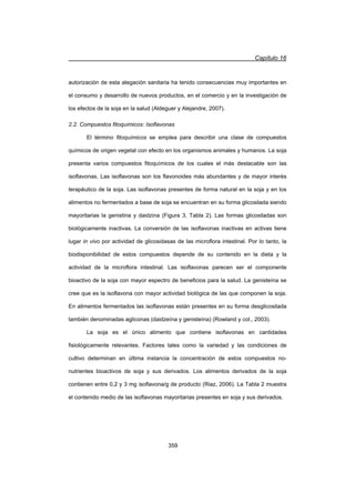 Capítulo 16
359
autorización de esta alegación sanitaria ha tenido consecuencias muy importantes en
el consumo y desarrollo de nuevos productos, en el comercio y en la investigación de
los efectos de la soja en la salud (Aldeguer y Alejandre, 2007).
2.2. Compuestos fitoquímicos: Isoflavonas
El término fitoquímicos se emplea para describir una clase de compuestos
químicos de origen vegetal con efecto en los organismos animales y humanos. La soja
presenta varios compuestos fitoquímicos de los cuales el más destacable son las
isoflavonas. Las isoflavonas son los flavonoides más abundantes y de mayor interés
terapéutico de la soja. Las isoflavonas presentes de forma natural en la soja y en los
alimentos no fermentados a base de soja se encuentran en su forma glicosilada siendo
mayoritarias la genistina y daidzina (Figura 3, Tabla 2). Las formas glicosiladas son
biológicamente inactivas. La conversión de las isoflavonas inactivas en activas tiene
lugar in vivo por actividad de glicosidasas de las microflora intestinal. Por lo tanto, la
biodisponibilidad de estos compuestos depende de su contenido en la dieta y la
actividad de la microflora intestinal. Las isoflavonas parecen ser el componente
bioactivo de la soja con mayor espectro de beneficios para la salud. La genisteína se
cree que es la isoflavona con mayor actividad biológica de las que componen la soja.
En alimentos fermentados las isoflavonas están presentes en su forma desglicosilada
también denominadas agliconas (daidzeína y genisteína) (Rowland y col., 2003).
La soja es el único alimento que contiene isoflavonas en cantidades
fisiológicamente relevantes. Factores tales como la variedad y las condiciones de
cultivo determinan en última instancia la concentración de estos compuestos no-
nutrientes bioactivos de soja y sus derivados. Los alimentos derivados de la soja
contienen entre 0,2 y 3 mg isoflavona/g de producto (Riaz, 2006). La Tabla 2 muestra
el contenido medio de las isoflavonas mayoritarias presentes en soja y sus derivados.
 