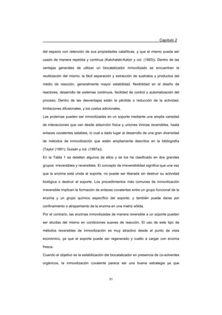 Capítulo 2
31
del espacio con retención de sus propiedades catalíticas, y que el mismo pueda ser
usado de manera repetida y continua (Katchalski-Katzir y col. (1993)). Dentro de las
ventajas generales de utilizar un biocatalizador inmovilizado se encuentran la
reutilización del mismo, la fácil separación y extracción de sustratos y productos del
medio de reacción, generalmente mayor estabilidad, flexibilidad en el diseño de
reactores, desarrollo de sistemas continuos, facilidad de control y automatización del
proceso. Dentro de las desventajas están la pérdida o reducción de la actividad,
limitaciones difusionales, y los costos adicionales.
Las proteínas pueden ser inmovilizadas en un soporte mediante una amplia variedad
de interacciones que van desde adsorción física y uniones iónicas reversibles, hasta
enlaces covalentes estables, lo cual a dado lugar al desarrollo de una gran diversidad
de métodos de inmovilización que están ampliamente descritos en la bibliografía
(Taylor (1991); Guisán y col. (1997a)).
En la Tabla 1 se detallan algunos de ellos y se los ha clasificado en dos grandes
grupos: irreversibles y reversibles. El concepto de irreversibilidad significa que una vez
que la enzima está unida al soporte, no puede ser liberada sin destruir su actividad
biológica o destruir el soporte. Los procedimientos más comunes de inmovilización
irreversible implican la formación de enlaces covalentes entre un grupo funcional de la
enzima y un grupo químico específico del soporte; y también puede darse por
confinamiento o atrapamiento de la enzima en una matriz sólida.
Por el contrario, las enzimas inmovilizadas de manera reversible a un soporte pueden
ser eluídas del mismo en condiciones suaves de reacción. El uso de este tipo de
métodos reversibles de inmovilización es muy atractivo desde el punto de vista
económico, ya que el soporte puede ser regenerado y vuelto a cargar con enzima
fresca.
Cuando el objetivo es la estabilización del biocatalizador en presencia de co-solventes
orgánicos, la inmovilización covalente parece ser una buena estrategia ya que
 
