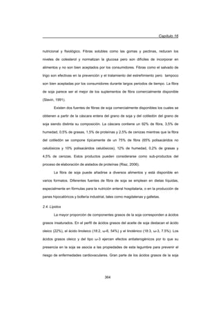 Capítulo 16
364
nutricional y fisiológico. Fibras solubles como las gomas y pectinas, reducen los
niveles de colesterol y normalizan la glucosa pero son difíciles de incorporar en
alimentos y no son bien aceptados por los consumidores. Fibras como el salvado de
trigo son efectivas en la prevención y el tratamiento del estreñimiento pero tampoco
son bien aceptadas por los consumidores durante largos periodos de tiempo. La fibra
de soja parece ser el mejor de los suplementos de fibra comercialmente disponible
(Slavin, 1991).
Existen dos fuentes de fibras de soja comercialmente disponibles los cuales se
obtienen a partir de la cáscara entera del grano de soja y del cotiledón del grano de
soja siendo distinta su composición. La cáscara contiene un 92% de fibra, 3,5% de
humedad, 0,5% de grasas, 1,5% de proteínas y 2,5% de cenizas mientras que la fibra
del cotiledón se compone típicamente de un 75% de fibra (65% polisacáridos no
celulósicos y 10% polisacáridos celulósicos), 12% de humedad, 0,2% de grasas y
4,5% de cenizas. Estos productos pueden considerarse como sub-productos del
proceso de elaboración de aislados de proteínas (Riaz, 2006).
La fibra de soja puede añadirse a diversos alimentos y está disponible en
varios formatos. Diferentes fuentes de fibra de soja se emplean en dietas líquidas,
especialmente en fórmulas para la nutrición enteral hospitalaria, o en la producción de
panes hipocalóricos y bollería industrial, tales como magdalenas y galletas.
2.4. Lípidos
La mayor proporción de componentes grasos de la soja corresponden a ácidos
grasos insaturados. En el perfil de ácidos grasos del aceite de soja destacan el ácido
oleico (22%), el ácido linoleico (18:2, Ȧ-6, 54%) y el linolénico (18:3, Ȧ-3, 7.5%). Los
ácidos grasos oleico y del tipo Ȧ-3 ejercen efectos antiaterogénicos por lo que su
presencia en la soja se asocia a las propiedades de esta legumbre para prevenir el
riesgo de enfermedades cardiovaculares. Gran parte de los ácidos grasos de la soja
 