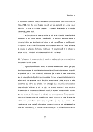 Capítulo 16
365
se encuentran formando parte de la lecitina que es considerada como un nutraceútico
(Riaz, 2006). Por otra parte, la soja presenta un bajo contenido en ácidos grasos
saturados, ya que no contiene colesterol, y presenta fitoesteroles y tocoferoles
(vitamina E) (Riaz, 2006).
La lecitina de soja se aísla del aceite de soja y se encuentra comercialmente
disponible en su forman natural y modificada. Los estudios realizados hasta el
momento indican que la aplicación de lecitina de soja no modificada en la elaboración
de derivados lácteos no es factible desde el punto de vista sensorial. Queda pendiente
de estudio la aplicación de lecitina modificada y la aceptabilidad de la adición de
ambas formas a productos fermentados (Suriyaphan y col., 2001).
2.5. Aplicaciones de los compuestos de la soja en la elaboración de alimentos lácteos
funcionales y de tipo lácteo
La soja se considera en si misma un alimento multifuncional natural apto para
el consumo humano de elevada calidad nutricional dado que contiene mayor contenido
en proteínas que la carne de vacuno, más calcio que la leche de vaca, más lecitina
que el huevo además de vitaminas, minerales y diversos compuestos biológicamente
activos a los que ya se ha hecho referencia anteriormente. Desde el punto de vista
económico su cultivo es rentable. Sin embargo, sus peculiares características
organolépticas dificultan, a día de hoy, su empleo extensivo como alimento
multifuncional en los países occidentales. Dado los diversos beneficios para la salud
que del consumo sistemático de la soja y/o sus componentes se derivan se están
realizando grandes esfuerzos para elaborar nuevos productos a base de soja que
reúnan las propiedades sensoriales requeridas por los consumidores. En
consecuencia, en el mercado internacional pueden encontrarse una gran variedad de
productos fermentados y no fermentados a base de soja o de ingredientes alimentarios
 